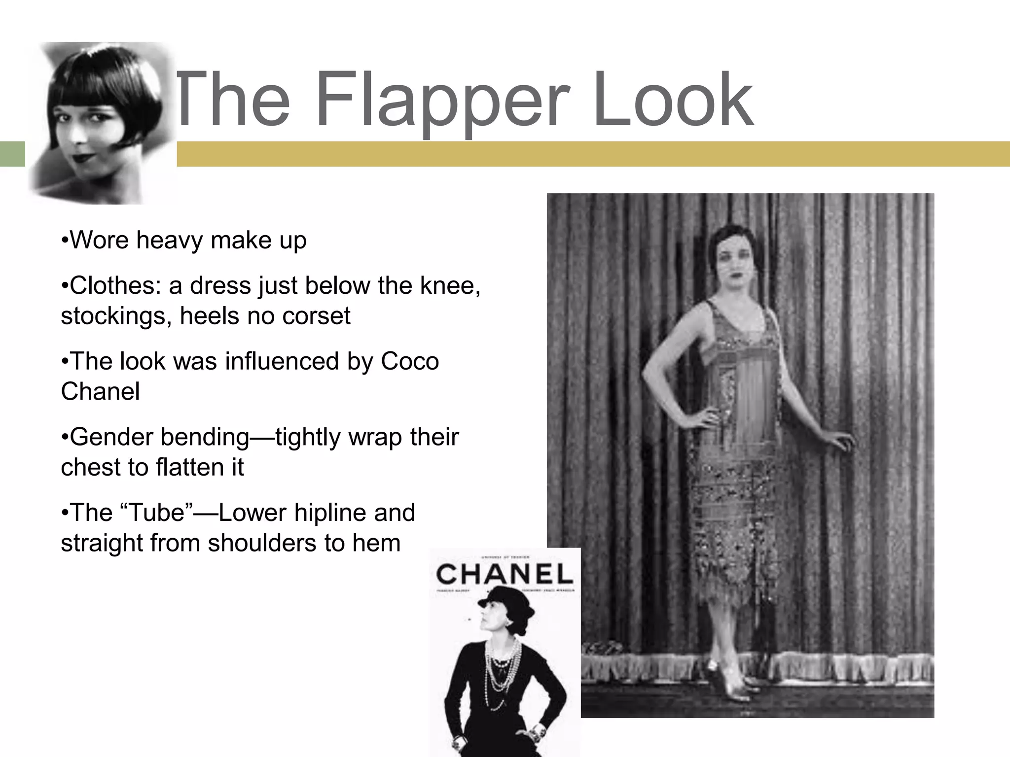 The Flapper Look
•Wore heavy make up
•Clothes: a dress just below the knee,
stockings, heels no corset
•The look was influenced by Coco
Chanel
•Gender bending—tightly wrap their
chest to flatten it
•The ―Tube‖—Lower hipline and
straight from shoulders to hem
 