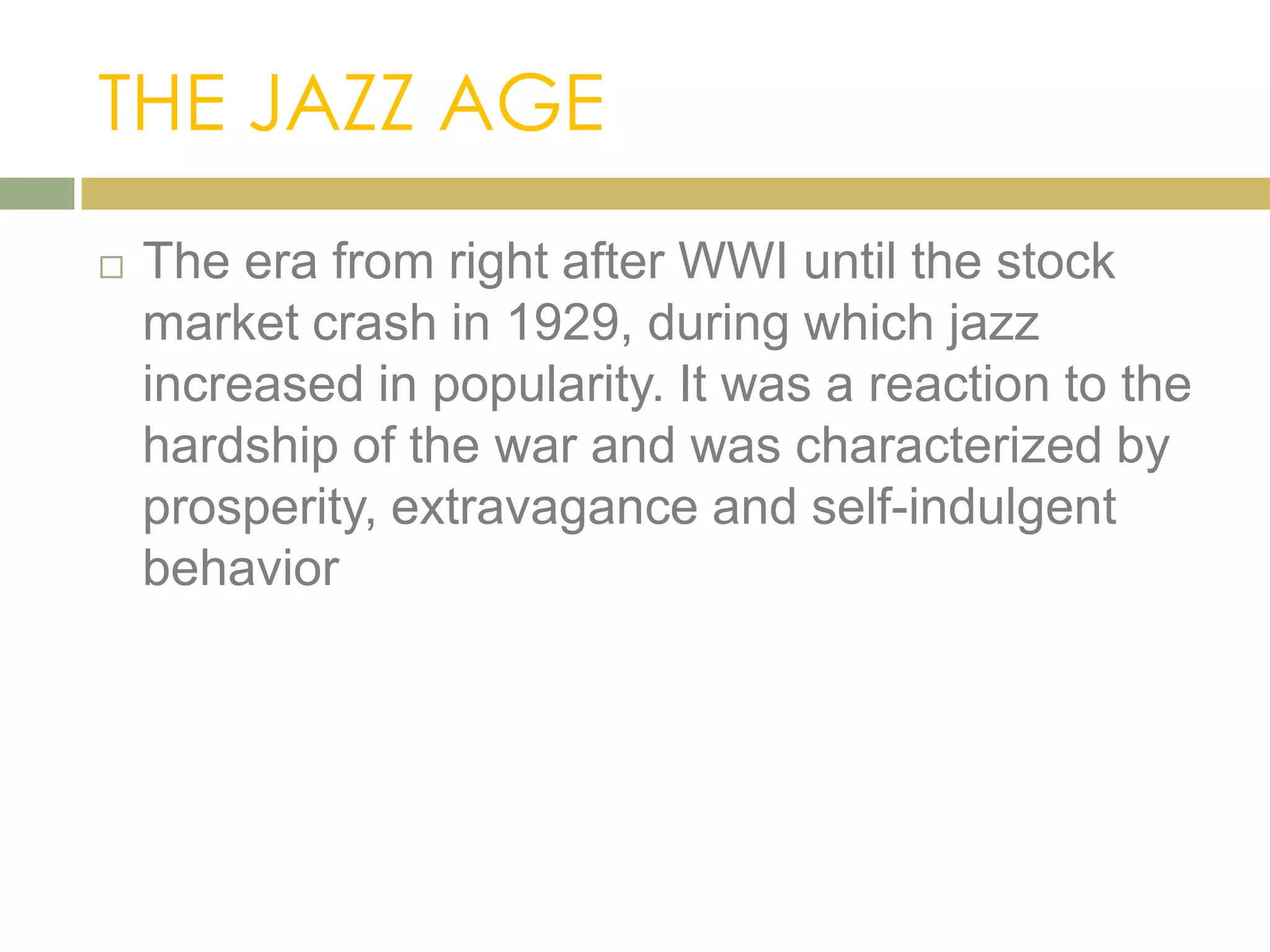 THE JAZZ AGE
 The era from right after WWI until the stock
market crash in 1929, during which jazz
increased in popularity. It was a reaction to the
hardship of the war and was characterized by
prosperity, extravagance and self-indulgent
behavior
 