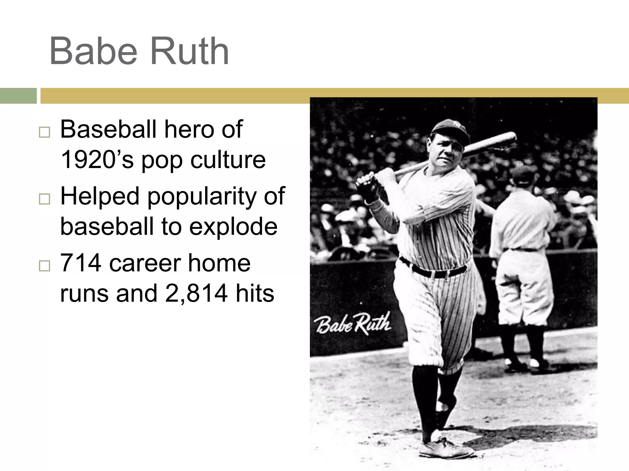 Babe Ruth
 Baseball hero of
1920‘s pop culture
 Helped popularity of
baseball to explode
 714 career home
runs and 2,814 hits
 