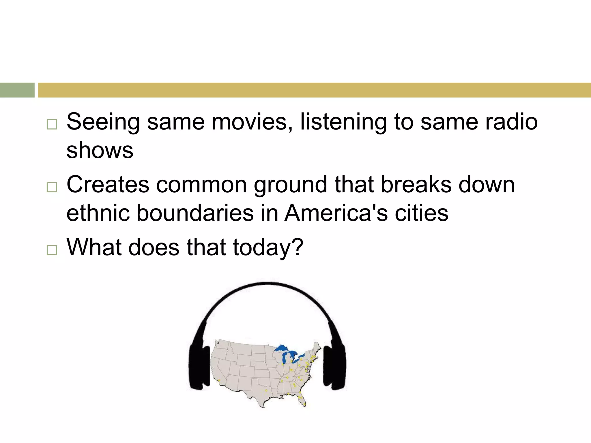  Seeing same movies, listening to same radio
shows
 Creates common ground that breaks down
ethnic boundaries in America's cities
 What does that today?
 