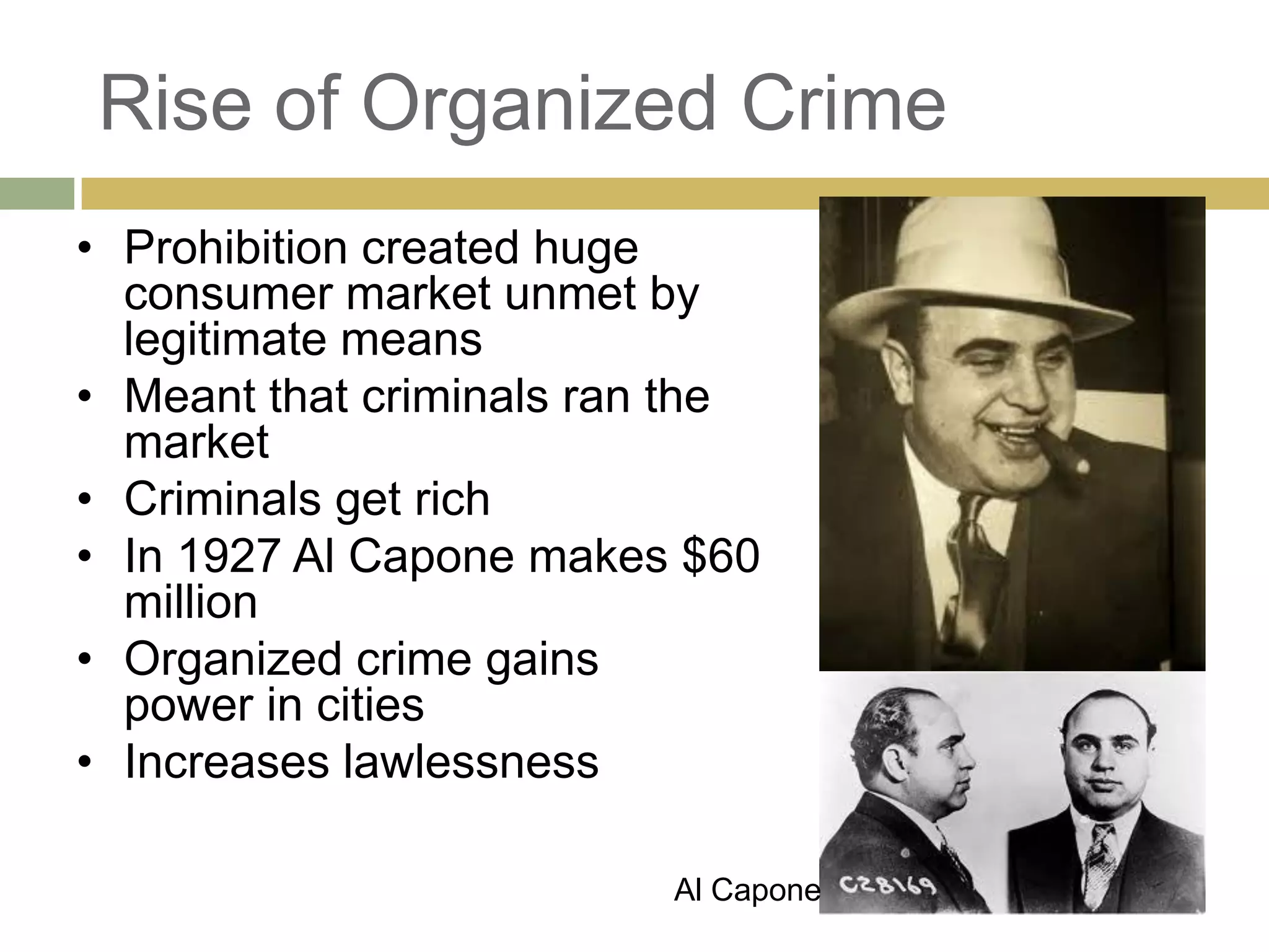 Rise of Organized Crime
• Prohibition created huge
consumer market unmet by
legitimate means
• Meant that criminals ran the
market
• Criminals get rich
• In 1927 Al Capone makes $60
million
• Organized crime gains
power in cities
• Increases lawlessness
Al Capone
 