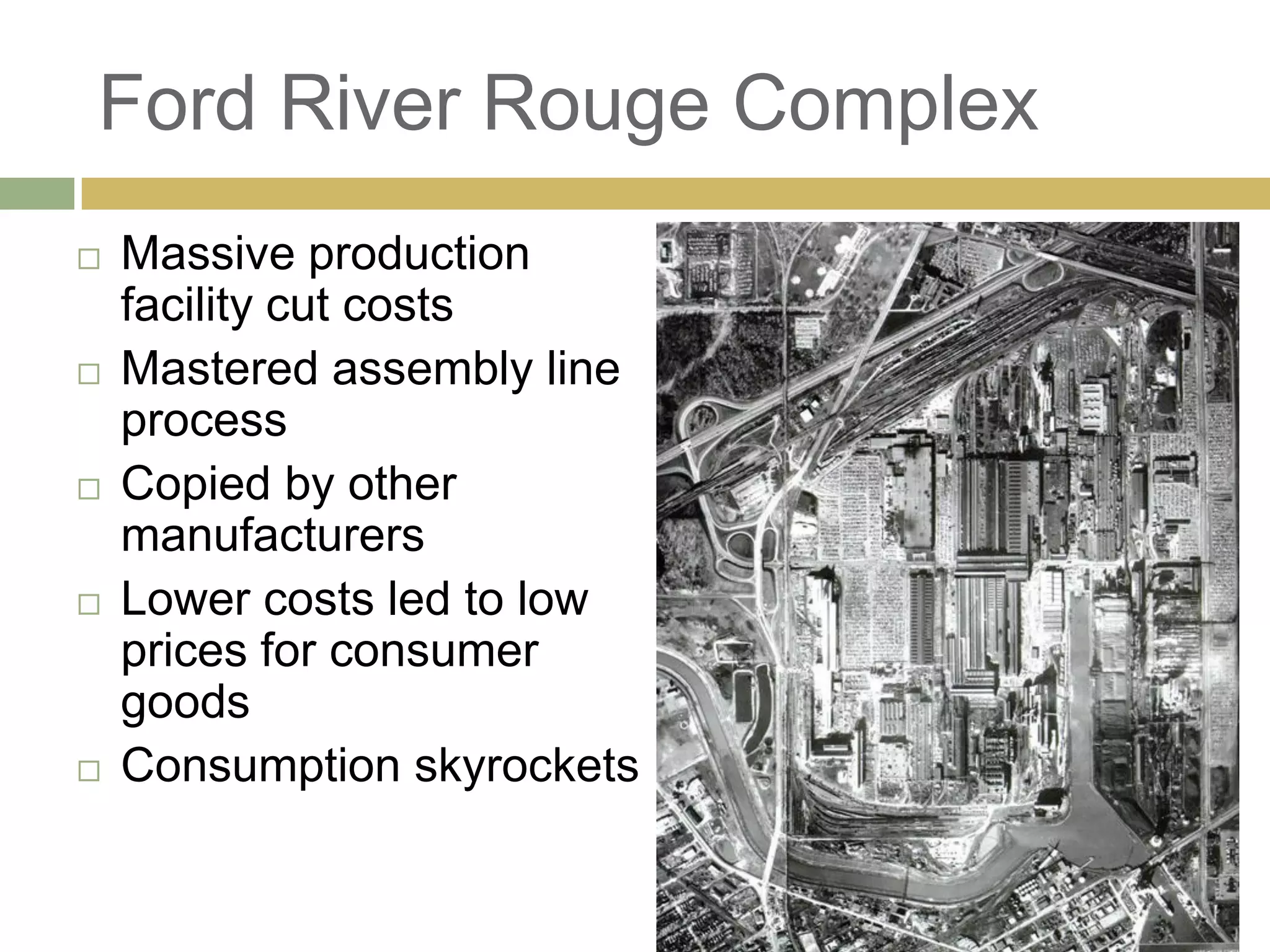 Ford River Rouge Complex
 Massive production
facility cut costs
 Mastered assembly line
process
 Copied by other
manufacturers
 Lower costs led to low
prices for consumer
goods
 Consumption skyrockets
 