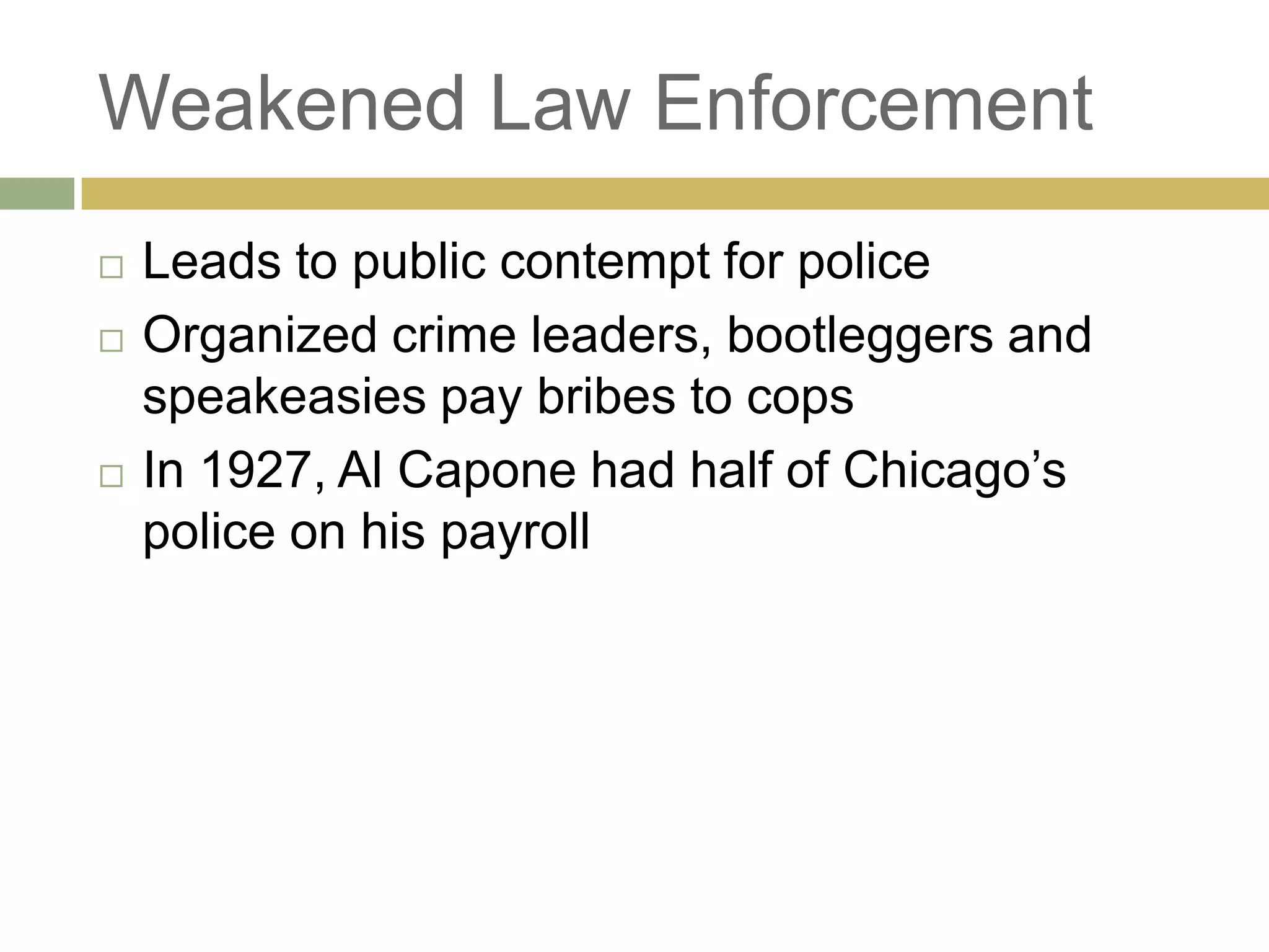Weakened Law Enforcement
 Leads to public contempt for police
 Organized crime leaders, bootleggers and
speakeasies pay bribes to cops
 In 1927, Al Capone had half of Chicago‘s
police on his payroll
 