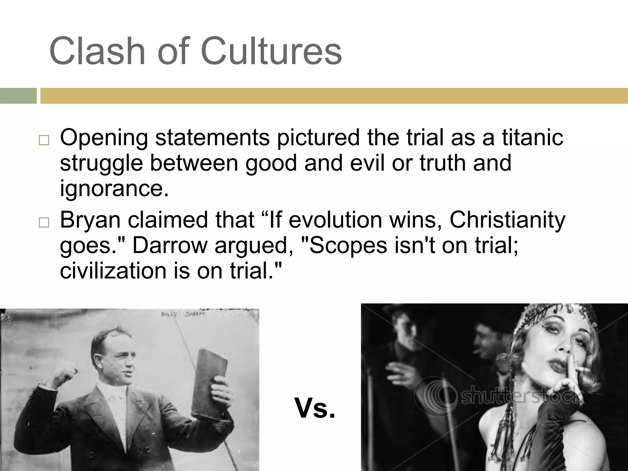 Clash of Cultures
 Opening statements pictured the trial as a titanic
struggle between good and evil or truth and
ignorance.
 Bryan claimed that ―If evolution wins, Christianity
goes." Darrow argued, "Scopes isn't on trial;
civilization is on trial."
Vs.
 