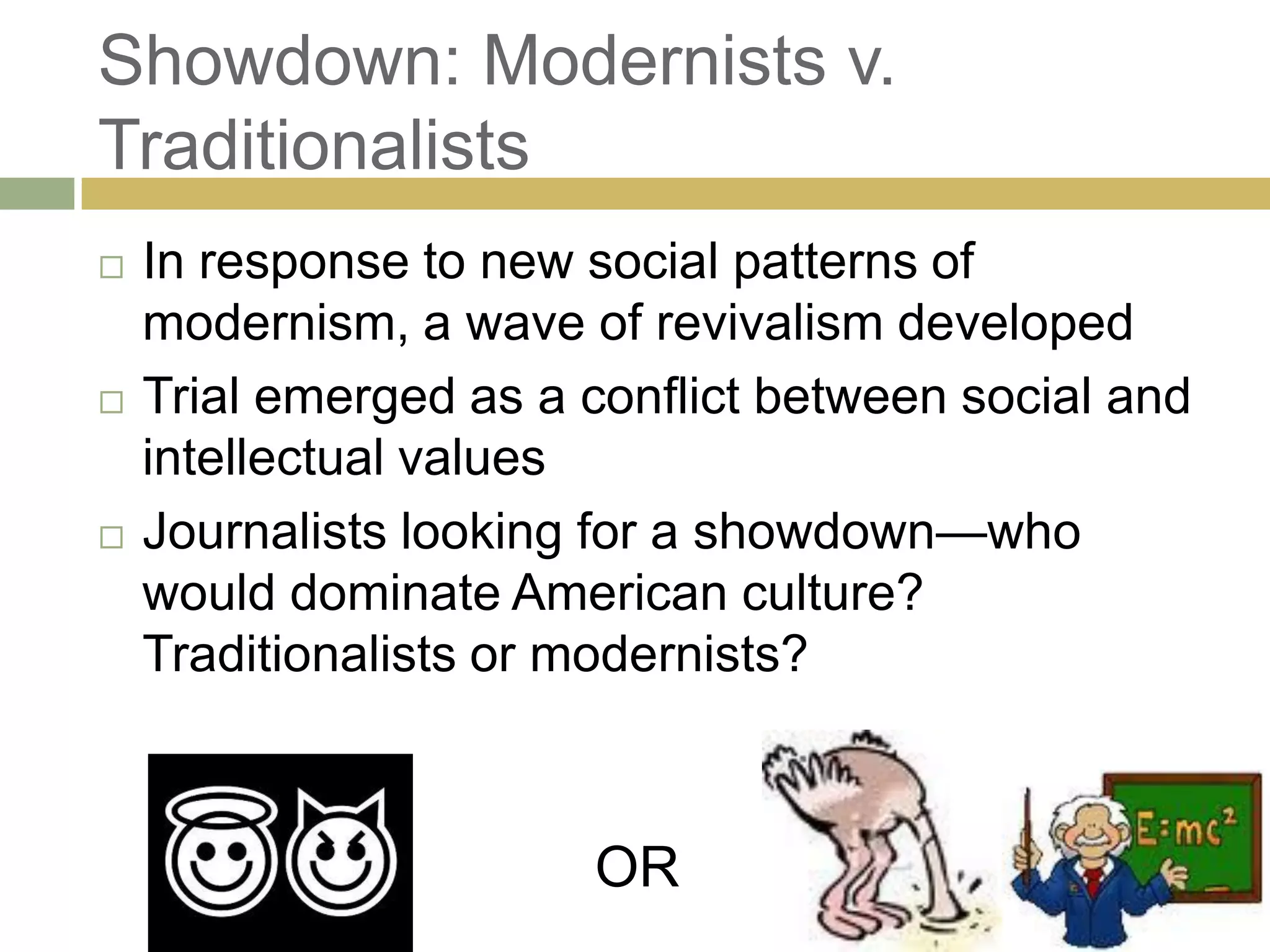 Showdown: Modernists v.
Traditionalists
 In response to new social patterns of
modernism, a wave of revivalism developed
 Trial emerged as a conflict between social and
intellectual values
 Journalists looking for a showdown—who
would dominate American culture?
Traditionalists or modernists?
OR
 