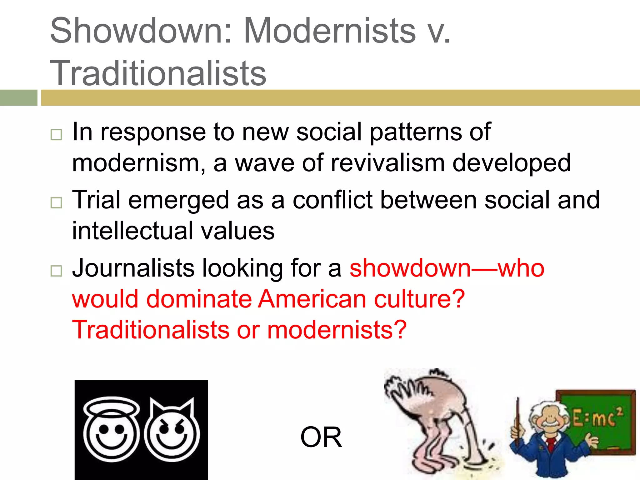 Showdown: Modernists v.
Traditionalists
 In response to new social patterns of
modernism, a wave of revivalism developed
 Trial emerged as a conflict between social and
intellectual values
 Journalists looking for a showdown—who
would dominate American culture?
Traditionalists or modernists?
OR
 