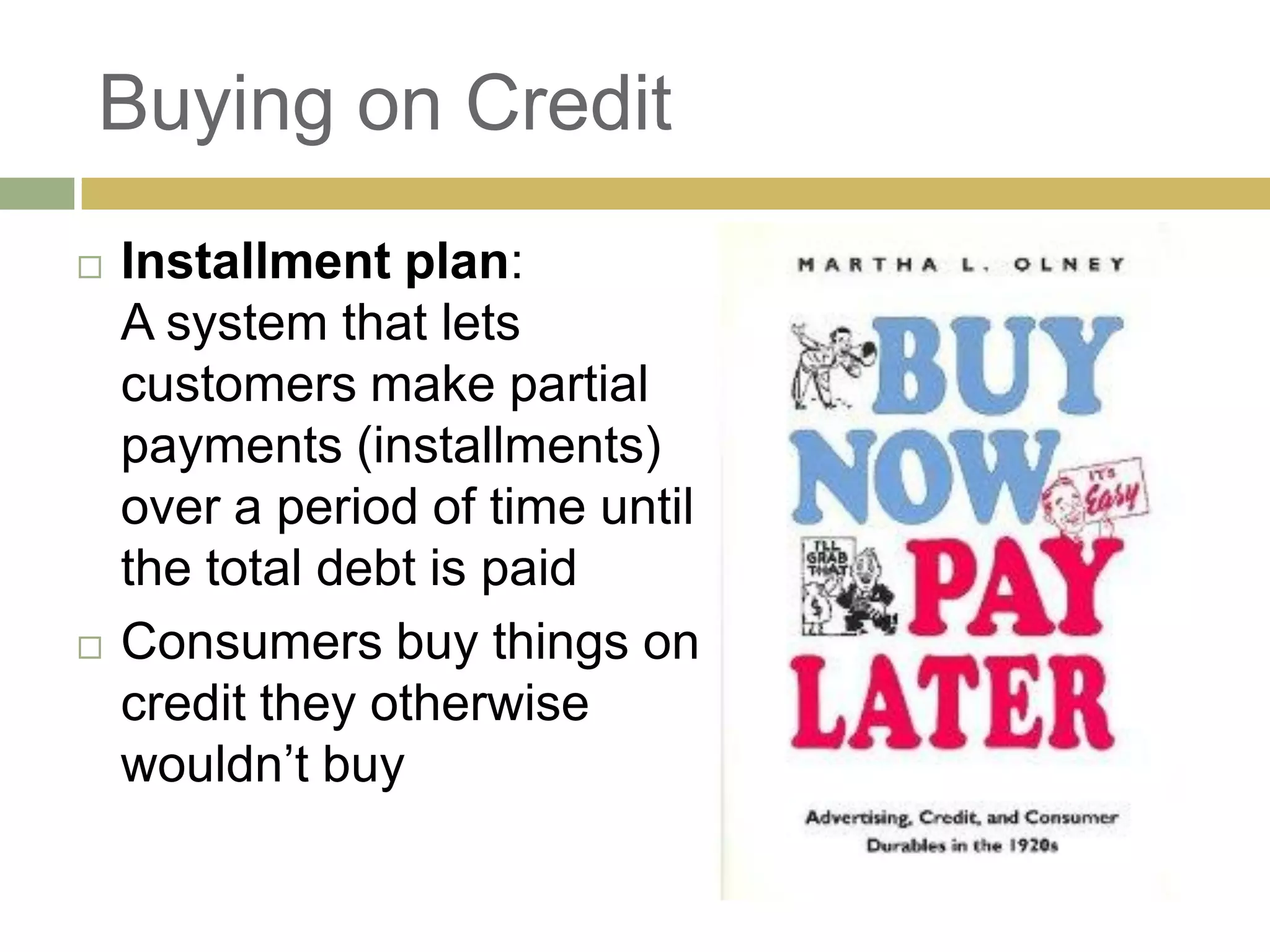 Buying on Credit
 Installment plan:
A system that lets
customers make partial
payments (installments)
over a period of time until
the total debt is paid
 Consumers buy things on
credit they otherwise
wouldn‘t buy
 