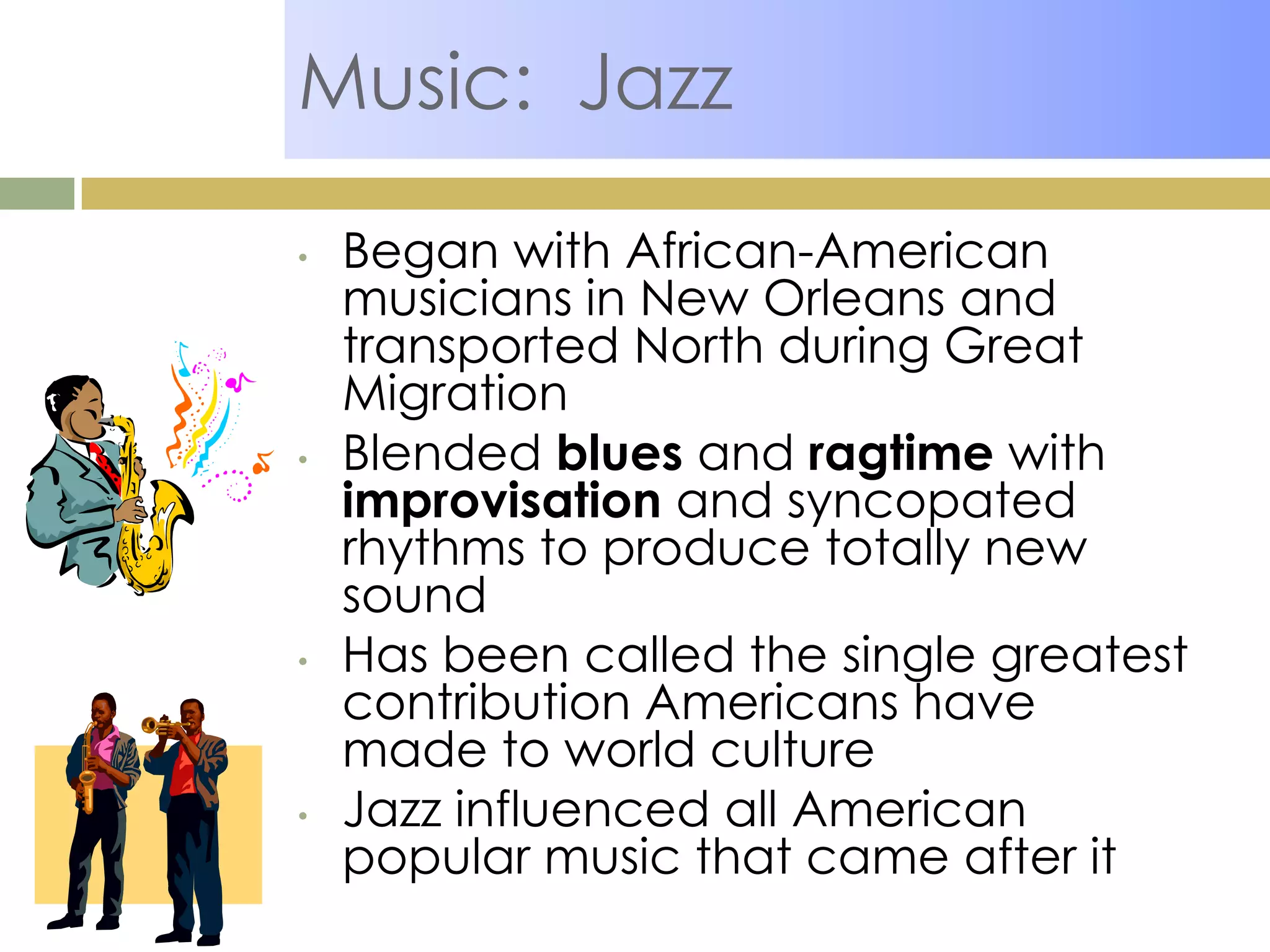 Music: Jazz
• Began with African-American
musicians in New Orleans and
transported North during Great
Migration
• Blended blues and ragtime with
improvisation and syncopated
rhythms to produce totally new
sound
• Has been called the single greatest
contribution Americans have
made to world culture
• Jazz influenced all American
popular music that came after it
 