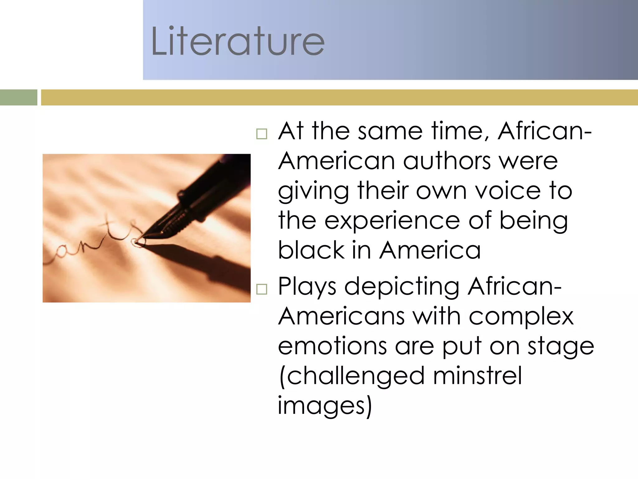 Literature
 At the same time, African-
American authors were
giving their own voice to
the experience of being
black in America
 Plays depicting African-
Americans with complex
emotions are put on stage
(challenged minstrel
images)
 