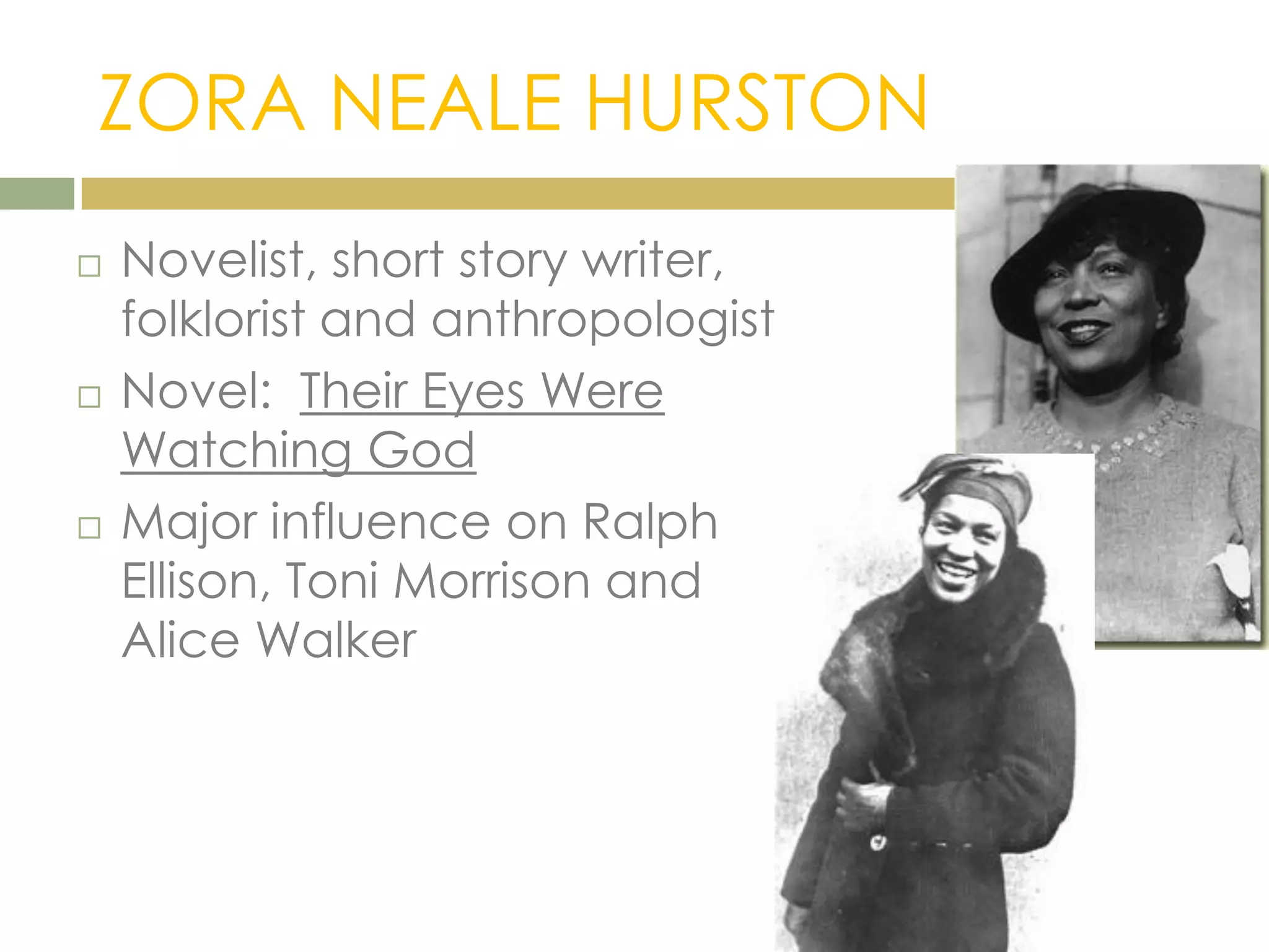 ZORA NEALE HURSTON
 Novelist, short story writer,
folklorist and anthropologist
 Novel: Their Eyes Were
Watching God
 Major influence on Ralph
Ellison, Toni Morrison and
Alice Walker
 