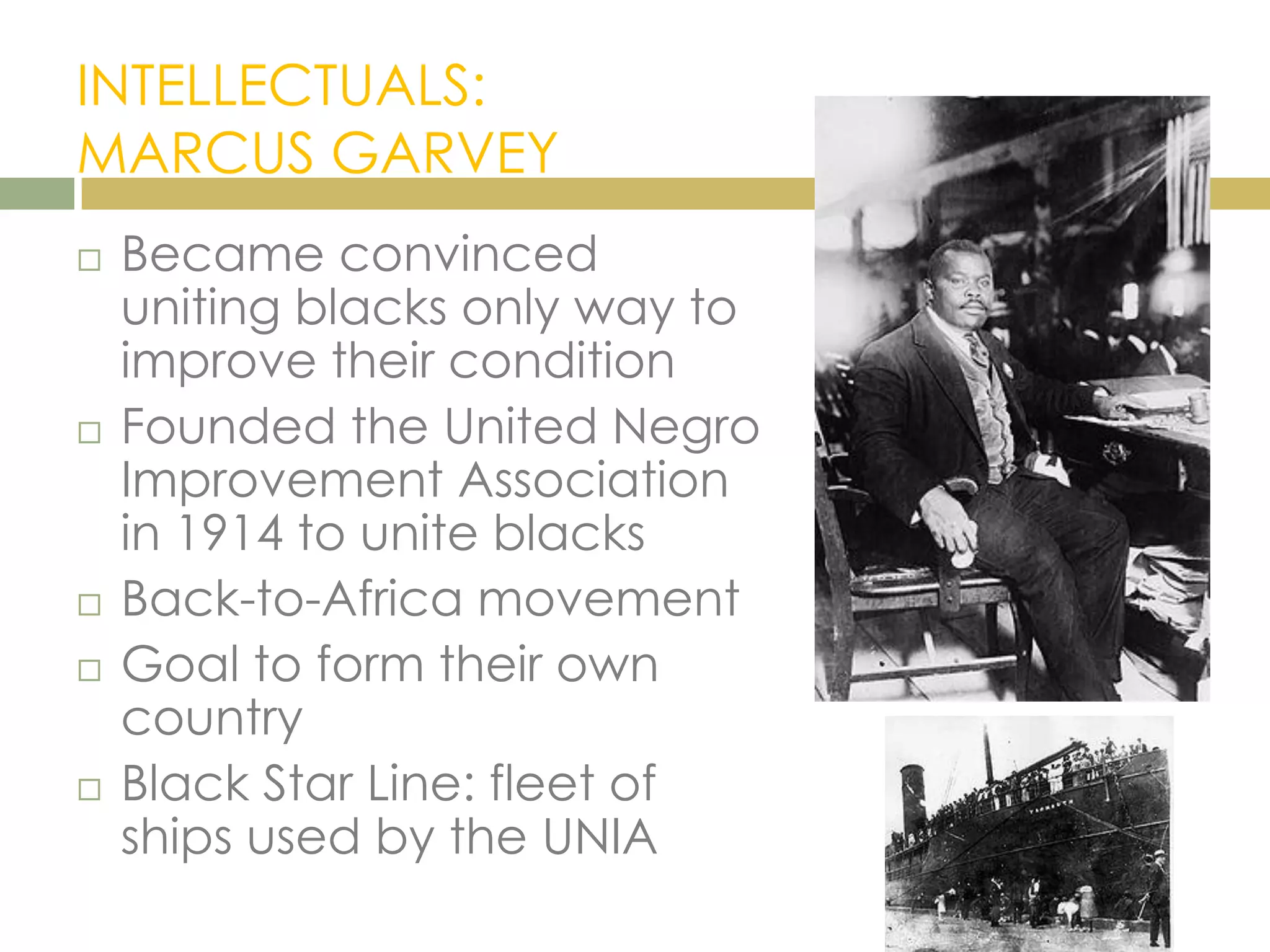 INTELLECTUALS:
MARCUS GARVEY
 Became convinced
uniting blacks only way to
improve their condition
 Founded the United Negro
Improvement Association
in 1914 to unite blacks
 Back-to-Africa movement
 Goal to form their own
country
 Black Star Line: fleet of
ships used by the UNIA
 