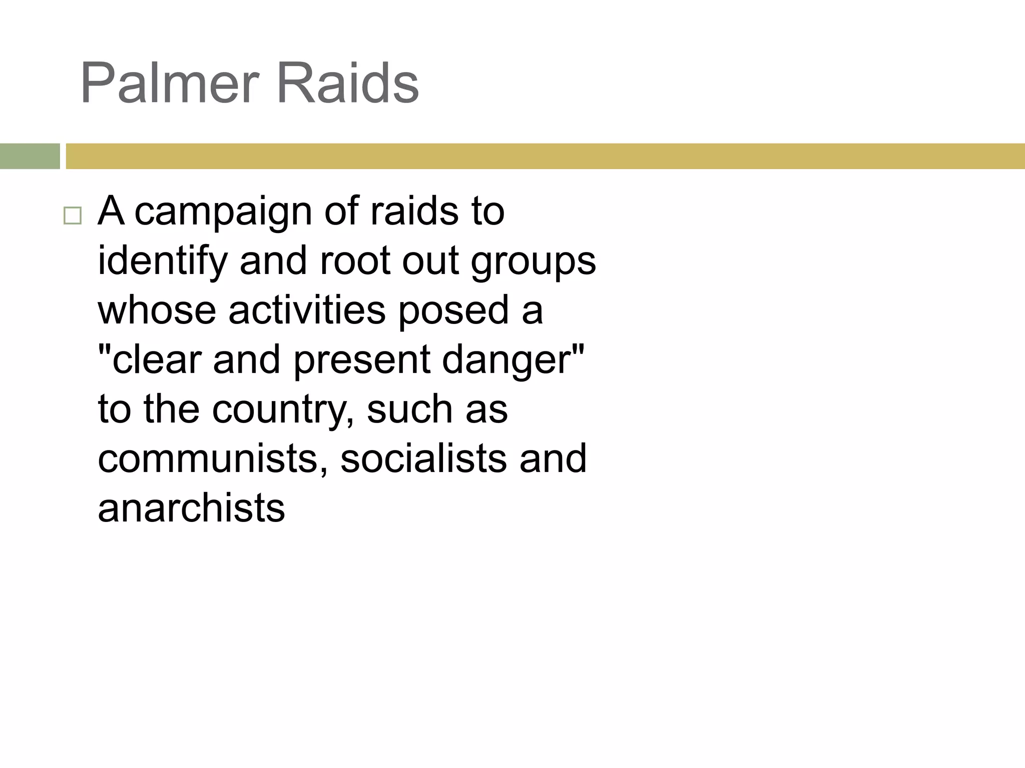 Palmer Raids
 A campaign of raids to
identify and root out groups
whose activities posed a
"clear and present danger"
to the country, such as
communists, socialists and
anarchists
 