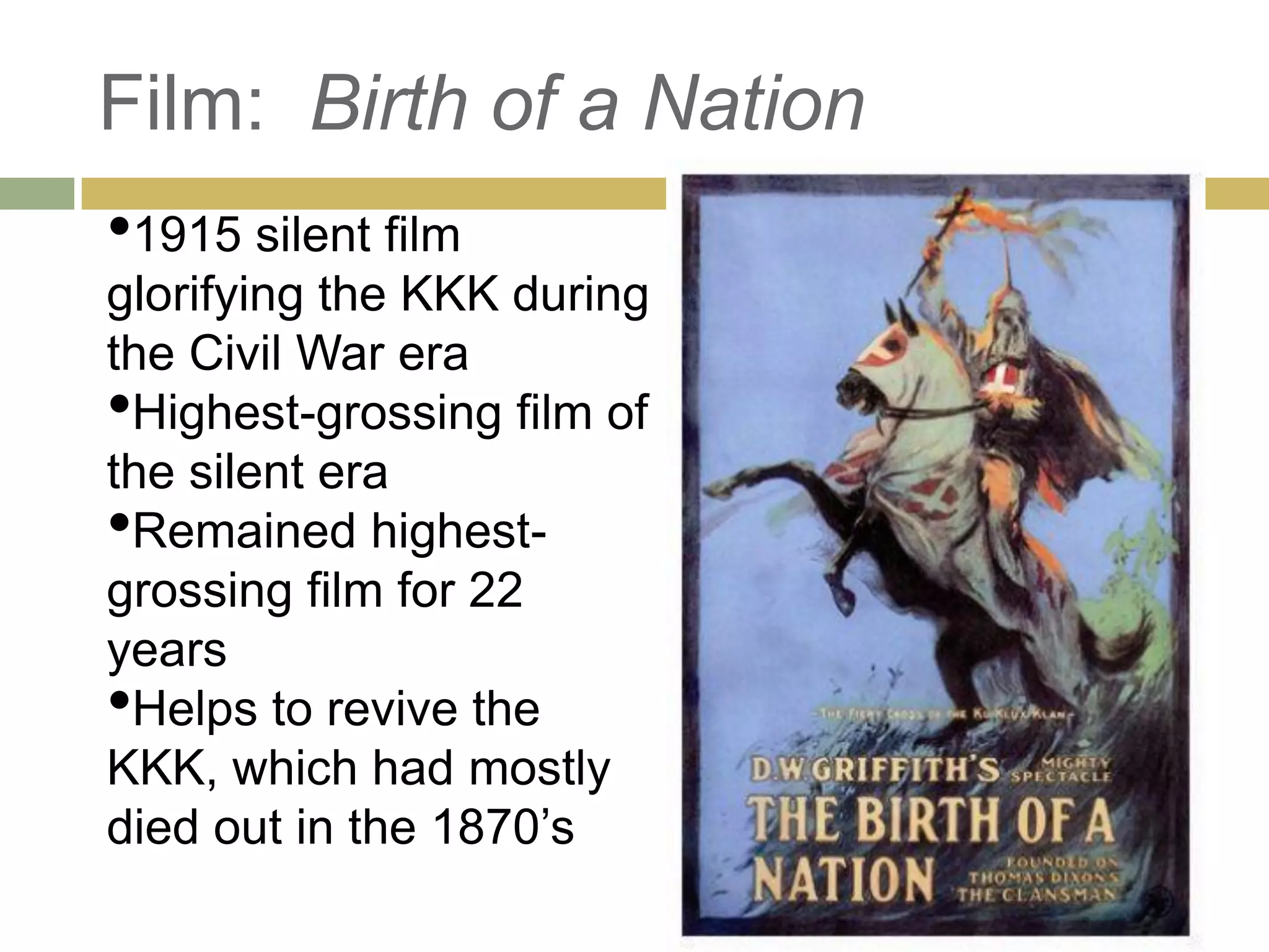Film: Birth of a Nation
•1915 silent film
glorifying the KKK during
the Civil War era
•Highest-grossing film of
the silent era
•Remained highest-
grossing film for 22
years
•Helps to revive the
KKK, which had mostly
died out in the 1870‘s
 