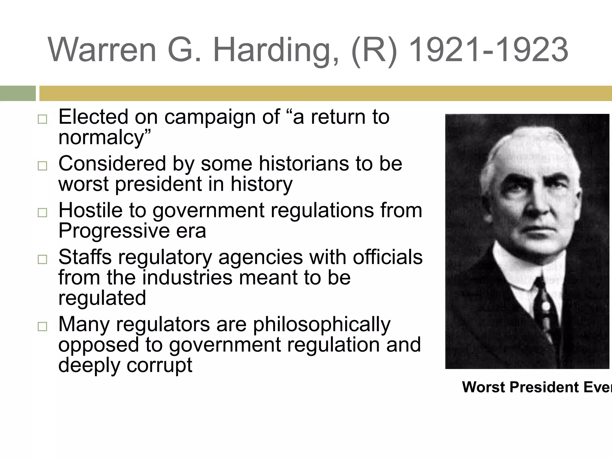 Warren G. Harding, (R) 1921-1923
 Elected on campaign of ―a return to
normalcy‖
 Considered by some historians to be
worst president in history
 Hostile to government regulations from
Progressive era
 Staffs regulatory agencies with officials
from the industries meant to be
regulated
 Many regulators are philosophically
opposed to government regulation and
deeply corrupt
Worst President Ever
 