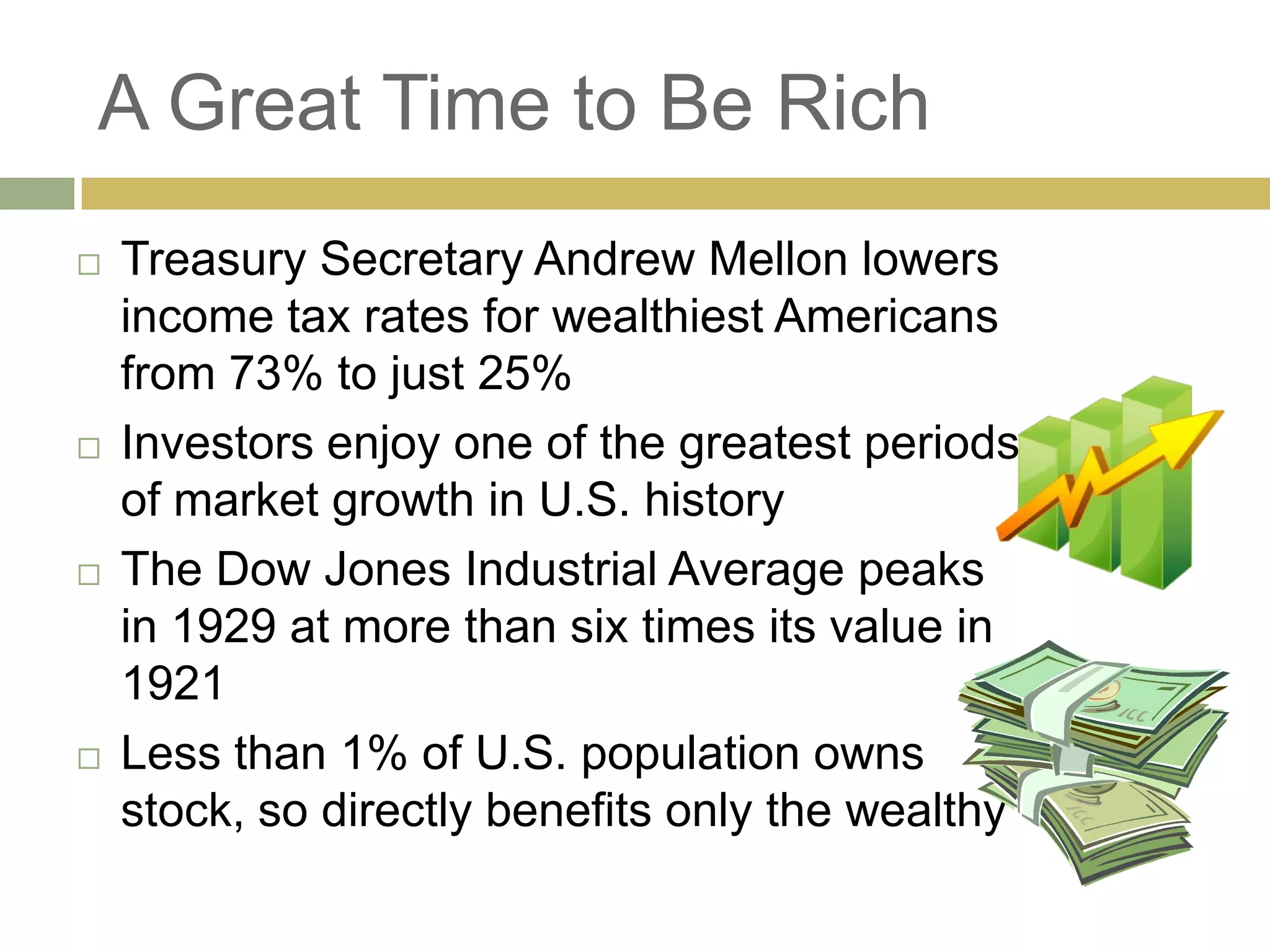 A Great Time to Be Rich
 Treasury Secretary Andrew Mellon lowers
income tax rates for wealthiest Americans
from 73% to just 25%
 Investors enjoy one of the greatest periods
of market growth in U.S. history
 The Dow Jones Industrial Average peaks
in 1929 at more than six times its value in
1921
 Less than 1% of U.S. population owns
stock, so directly benefits only the wealthy
 