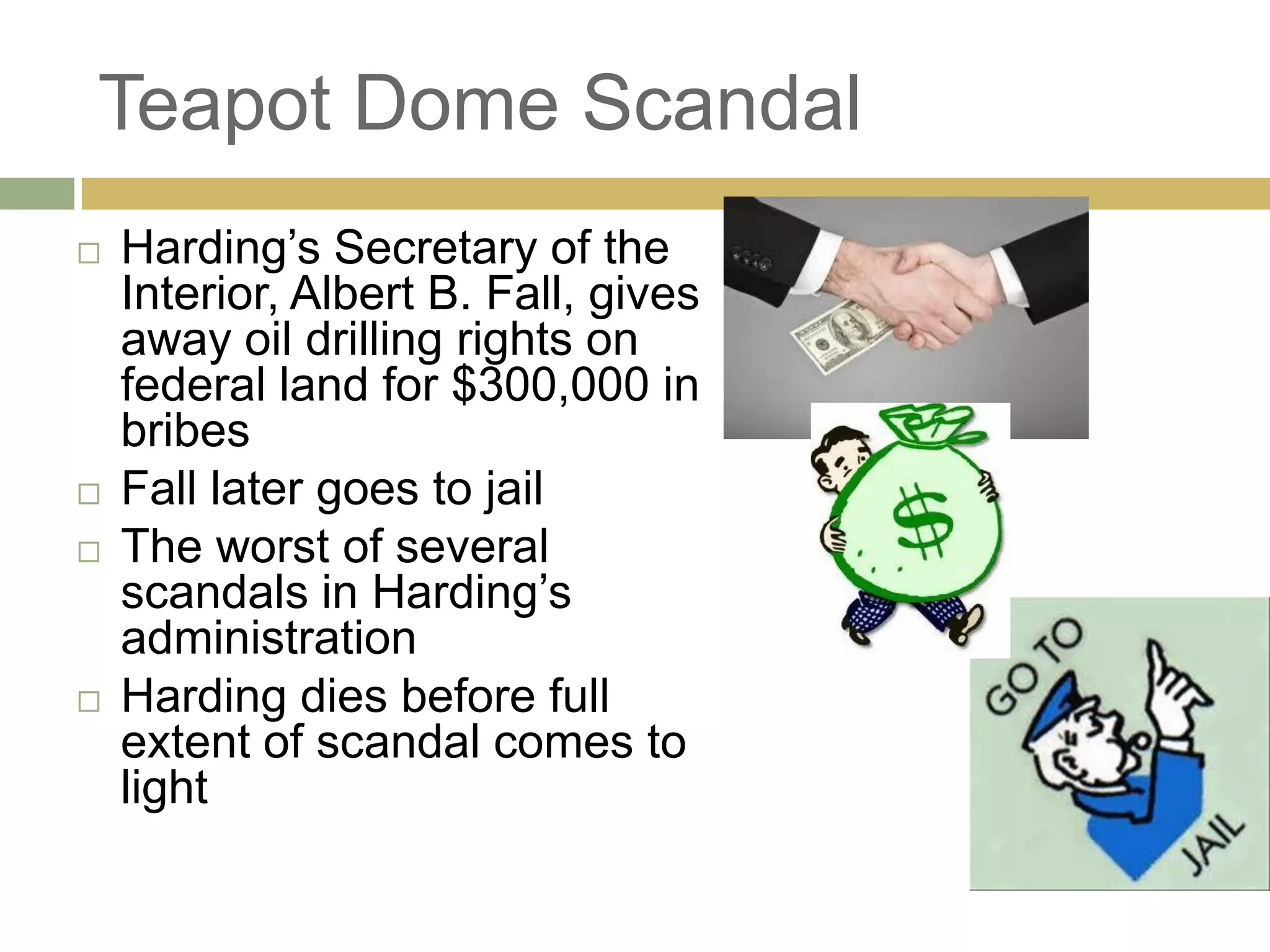 Teapot Dome Scandal
 Harding‘s Secretary of the
Interior, Albert B. Fall, gives
away oil drilling rights on
federal land for $300,000 in
bribes
 Fall later goes to jail
 The worst of several
scandals in Harding‘s
administration
 Harding dies before full
extent of scandal comes to
light
 