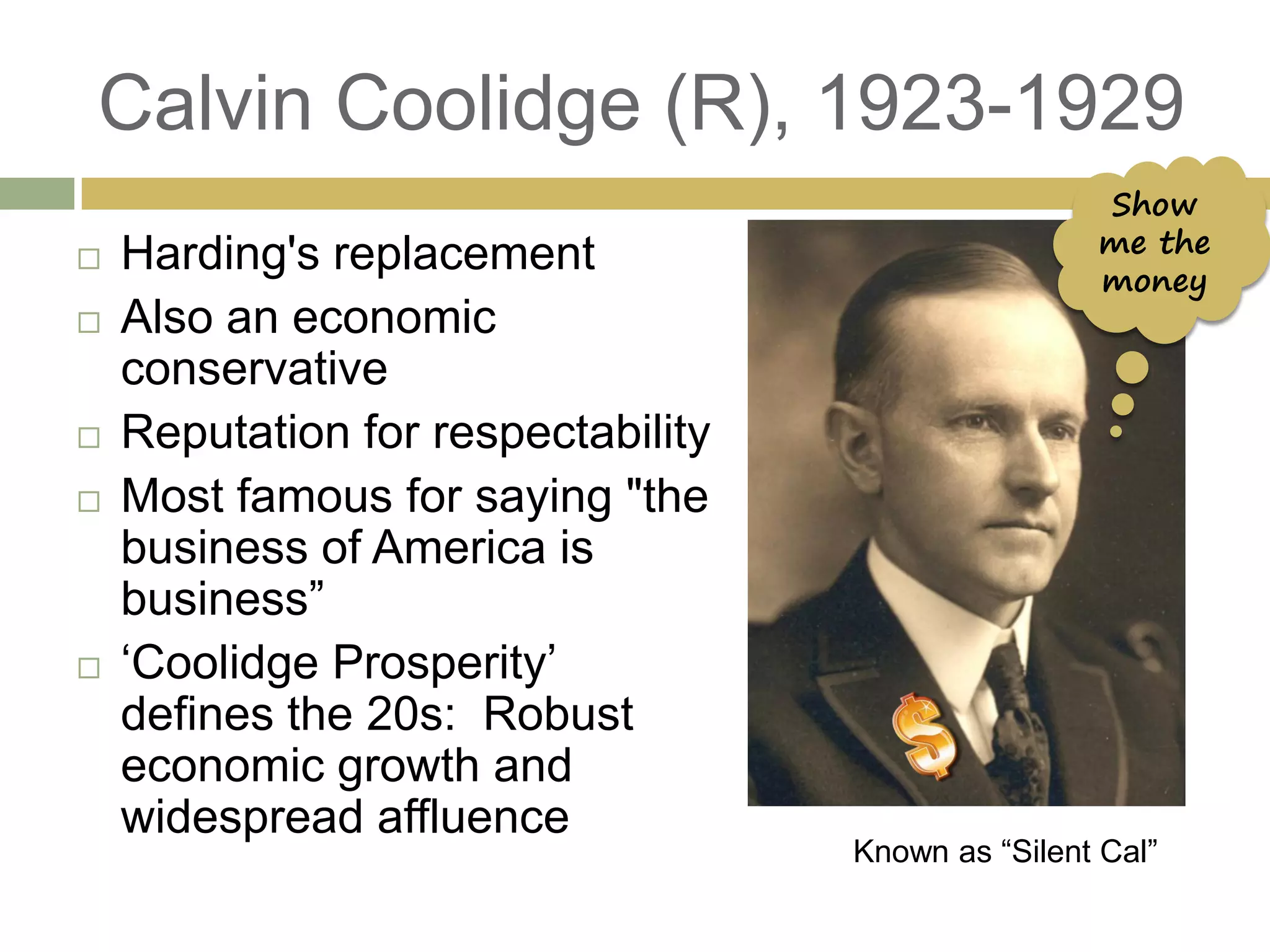 Calvin Coolidge (R), 1923-1929
 Harding's replacement
 Also an economic
conservative
 Reputation for respectability
 Most famous for saying "the
business of America is
business‖
 ‗Coolidge Prosperity‘
defines the 20s: Robust
economic growth and
widespread affluence
Known as ―Silent Cal‖
Show
me the
money
 