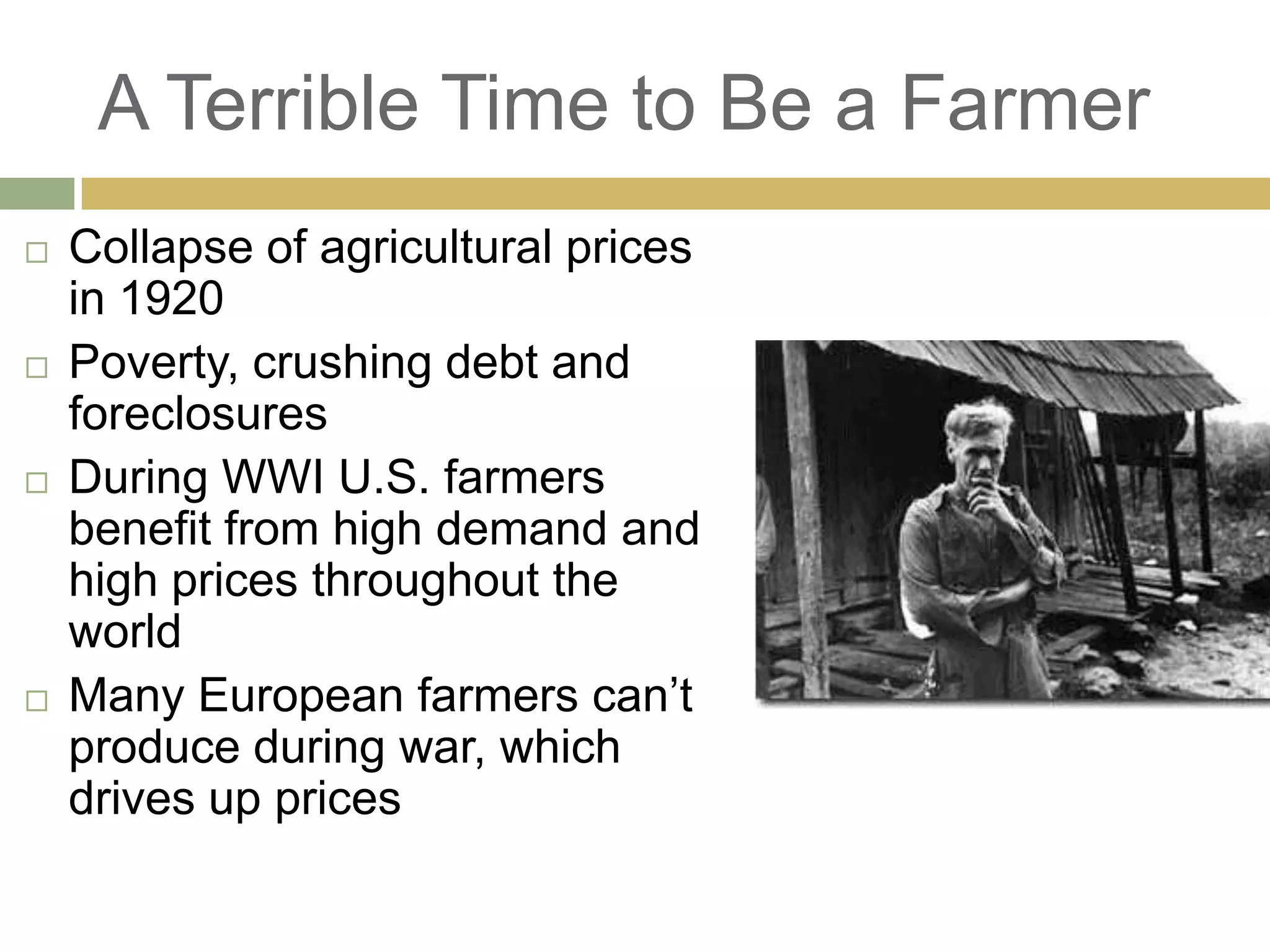 A Terrible Time to Be a Farmer
 Collapse of agricultural prices
in 1920
 Poverty, crushing debt and
foreclosures
 During WWI U.S. farmers
benefit from high demand and
high prices throughout the
world
 Many European farmers can‘t
produce during war, which
drives up prices
 
