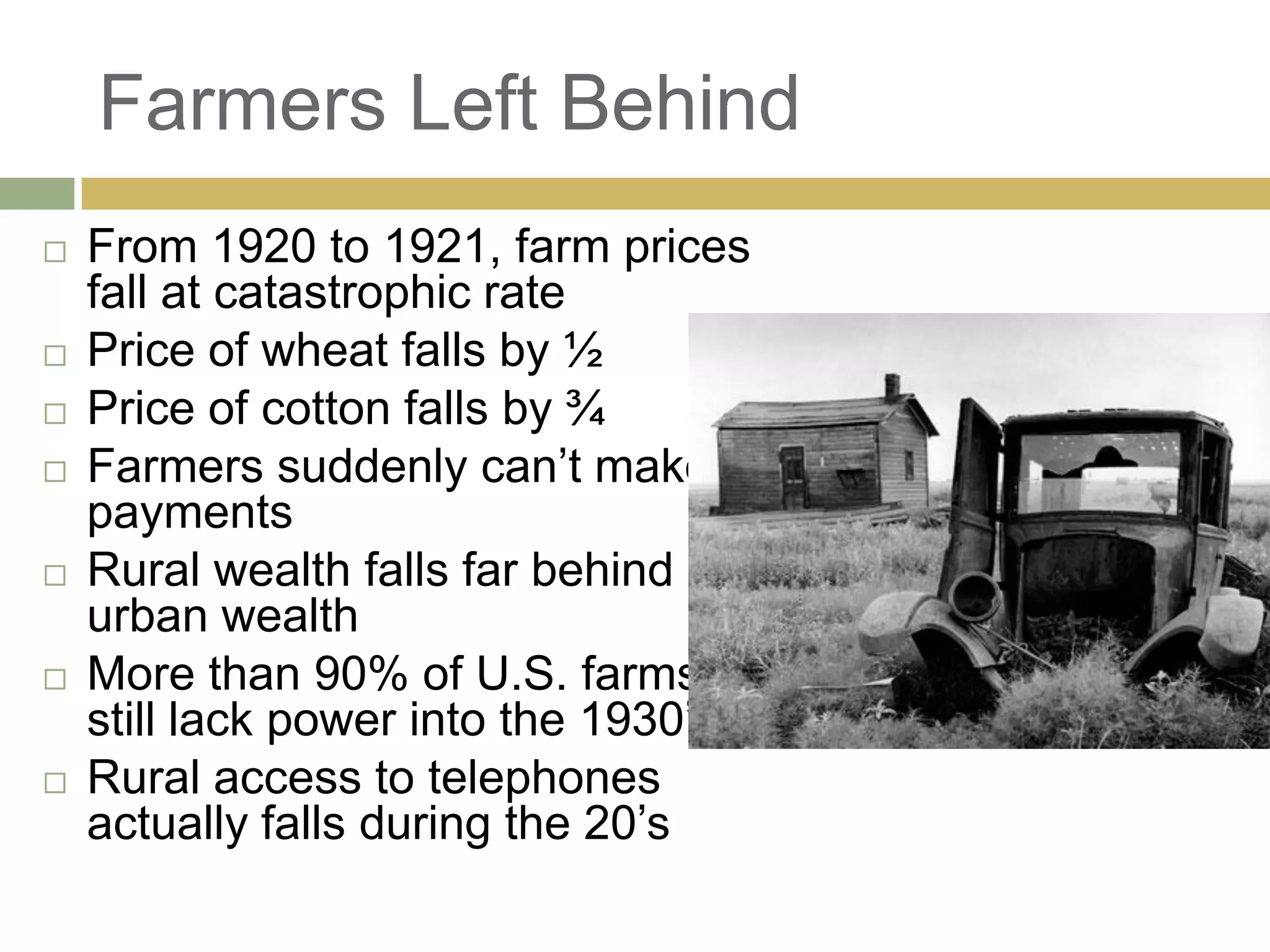 Farmers Left Behind
 From 1920 to 1921, farm prices
fall at catastrophic rate
 Price of wheat falls by ½
 Price of cotton falls by ¾
 Farmers suddenly can‘t make
payments
 Rural wealth falls far behind
urban wealth
 More than 90% of U.S. farms
still lack power into the 1930‘s
 Rural access to telephones
actually falls during the 20‘s
 