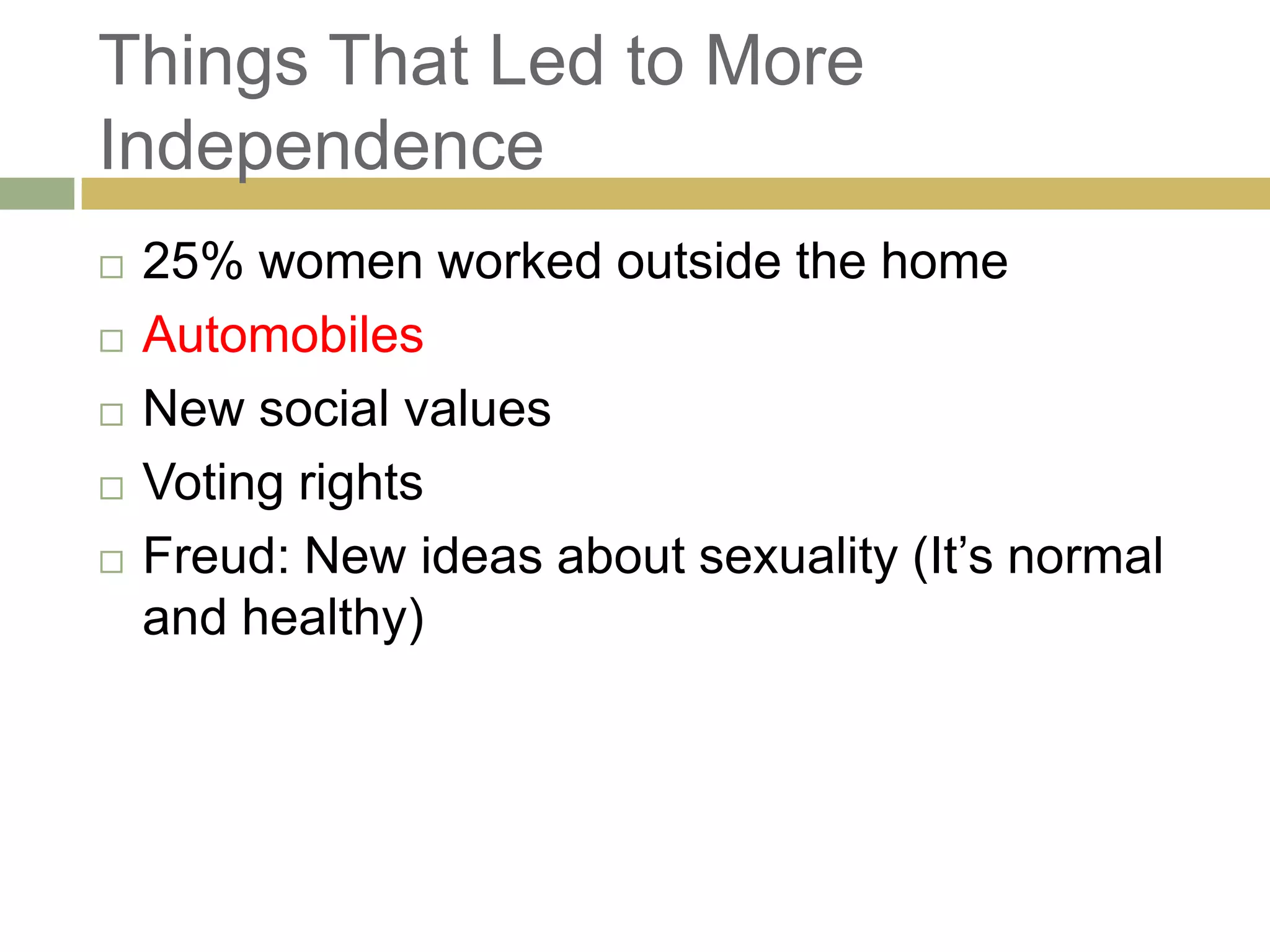Things That Led to More
Independence
 25% women worked outside the home
 Automobiles
 New social values
 Voting rights
 Freud: New ideas about sexuality (It‘s normal
and healthy)
 