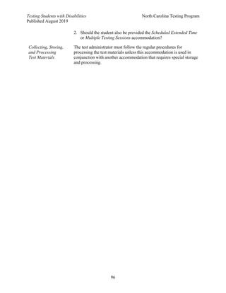 Testing Students with Disabilities North Carolina Testing Program
Published August 2019
96
2. Should the student also be provided the Scheduled Extended Time
or Multiple Testing Sessions accommodation?
Collecting, Storing,
and Processing
Test Materials
The test administrator must follow the regular procedures for
processing the test materials unless this accommodation is used in
conjunction with another accommodation that requires special storage
and processing.
 