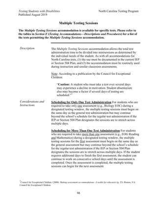 Testing Students with Disabilities North Carolina Testing Program
Published August 2019
98
Multiple Testing Sessions
The Multiple Testing Sessions accommodation is available for specific tests. Please refer to
the tables in Section E (Testing Accommodations—Descriptions and Procedures) for a list of
the tests permitting the Multiple Testing Sessions accommodation.
Description The Multiple Testing Sessions accommodation allows the total test
administration time to be divided into minisessions as determined by
the individual needs of the student. As with all accommodations for
North Carolina tests, (1) the use must be documented in the current IEP
or Section 504 Plan, and (2) the accommodation must be routinely used
during instruction and similar classroom assessments.
Note: According to a publication by the Council for Exceptional
Children:
“Caution: A student who must take a test over several days
may experience a decline in motivation. Student absenteeism
also may become a factor if several days of testing are
scheduled.”7
Scheduling for Only One Test Administration For students who are
required to take only one assessment (e.g., Biology EOC) during a
designated testing window, the multiple testing sessions must begin on
the same day as the general test administration but may continue
beyond the school’s schedule for the regular test administration if the
IEP or Section 504 Plan designates the sessions are to stretch across
multiple days.
Scheduling for More Than One Test Administration For students
who are required to take more than one assessment (e.g., EOG Reading
and Mathematics) during a designated testing window, the multiple
testing sessions for the first assessment must begin on the same day as
the general assessment but may continue beyond the school’s schedule
for the regular test administration if the IEP or Section 504 Plan
designates the sessions are to stretch across multiple days. If the student
requires additional days to finish the first assessment, the student can
continue to work on consecutive school days until the assessment is
completed. Once the assessment is completed, the multiple testing
sessions can begin for the next assessment.
Considerations and
Instructions
7
Council for Exceptional Children. (2000). Making assessment accommodations: A toolkit for educators (p. 35). Reston, VA:
Council for Exceptional Children.
 