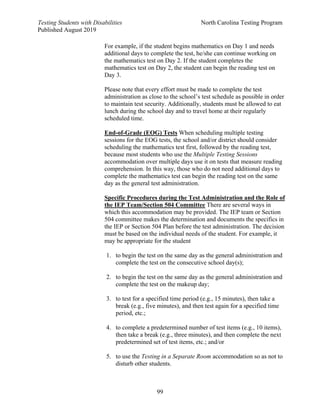 Testing Students with Disabilities North Carolina Testing Program
Published August 2019
99
For example, if the student begins mathematics on Day 1 and needs
additional days to complete the test, he/she can continue working on
the mathematics test on Day 2. If the student completes the
mathematics test on Day 2, the student can begin the reading test on
Day 3.
Please note that every effort must be made to complete the test
administration as close to the school’s test schedule as possible in order
to maintain test security. Additionally, students must be allowed to eat
lunch during the school day and to travel home at their regularly
scheduled time.
End-of-Grade (EOG) Tests When scheduling multiple testing
sessions for the EOG tests, the school and/or district should consider
scheduling the mathematics test first, followed by the reading test,
because most students who use the Multiple Testing Sessions
accommodation over multiple days use it on tests that measure reading
comprehension. In this way, those who do not need additional days to
complete the mathematics test can begin the reading test on the same
day as the general test administration.
Specific Procedures during the Test Administration and the Role of
the IEP Team/Section 504 Committee There are several ways in
which this accommodation may be provided. The IEP team or Section
504 committee makes the determination and documents the specifics in
the IEP or Section 504 Plan before the test administration. The decision
must be based on the individual needs of the student. For example, it
may be appropriate for the student
1. to begin the test on the same day as the general administration and
complete the test on the consecutive school day(s);
2. to begin the test on the same day as the general administration and
complete the test on the makeup day;
3. to test for a specified time period (e.g., 15 minutes), then take a
break (e.g., five minutes), and then test again for a specified time
period, etc.;
4. to complete a predetermined number of test items (e.g., 10 items),
then take a break (e.g., three minutes), and then complete the next
predetermined set of test items, etc.; and/or
5. to use the Testing in a Separate Room accommodation so as not to
disturb other students.
 