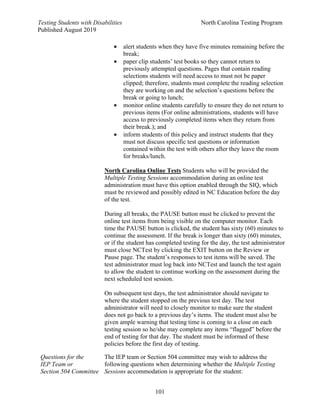 Testing Students with Disabilities North Carolina Testing Program
Published August 2019
101
• alert students when they have five minutes remaining before the
break;
• paper clip students’ test books so they cannot return to
previously attempted questions. Pages that contain reading
selections students will need access to must not be paper
clipped; therefore, students must complete the reading selection
they are working on and the selection’s questions before the
break or going to lunch;
• monitor online students carefully to ensure they do not return to
previous items (For online administrations, students will have
access to previously completed items when they return from
their break.); and
• inform students of this policy and instruct students that they
must not discuss specific test questions or information
contained within the test with others after they leave the room
for breaks/lunch.
North Carolina Online Tests Students who will be provided the
Multiple Testing Sessions accommodation during an online test
administration must have this option enabled through the SIQ, which
must be reviewed and possibly edited in NC Education before the day
of the test.
During all breaks, the PAUSE button must be clicked to prevent the
online test items from being visible on the computer monitor. Each
time the PAUSE button is clicked, the student has sixty (60) minutes to
continue the assessment. If the break is longer than sixty (60) minutes,
or if the student has completed testing for the day, the test administrator
must close NCTest by clicking the EXIT button on the Review or
Pause page. The student’s responses to test items will be saved. The
test administrator must log back into NCTest and launch the test again
to allow the student to continue working on the assessment during the
next scheduled test session.
On subsequent test days, the test administrator should navigate to
where the student stopped on the previous test day. The test
administrator will need to closely monitor to make sure the student
does not go back to a previous day’s items. The student must also be
given ample warning that testing time is coming to a close on each
testing session so he/she may complete any items “flagged” before the
end of testing for that day. The student must be informed of these
policies before the first day of testing.
Questions for the
IEP Team or
Section 504 Committee
The IEP team or Section 504 committee may wish to address the
following questions when determining whether the Multiple Testing
Sessions accommodation is appropriate for the student:
 