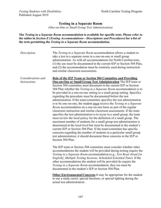 Testing Students with Disabilities North Carolina Testing Program
Published August 2019
107
Testing in a Separate Room
(One-on-One or Small Group Test Administration)
The Testing in a Separate Room accommodation is available for specific tests. Please refer to
the tables in Section E (Testing Accommodations—Descriptions and Procedures) for a list of
the tests permitting the Testing in a Separate Room accommodation.
Description The Testing in a Separate Room accommodation allows a student to
take a test in a separate room in a one-on-one or small group
administration. As with all accommodations for North Carolina tests,
(1) the use must be documented in the current IEP or Section 504 Plan,
and (2) the accommodation must be routinely used during instruction
and similar classroom assessments.
Considerations and
Instructions
Role of the IEP Team or Section 504 Committee and Providing
One-on-One or Small Group Test Administration The IEP team or
Section 504 committee must document in the current IEP or Section
504 Plan whether the Testing in a Separate Room accommodation is to
be provided in a one-on-one setting or a small group setting. Specifics
regarding the procedure must be documented before the test
administration. If the team/committee specifies the test administration
is to be one-on-one, the student must receive the Testing in a Separate
Room accommodation on a one-on-one basis as part of the regular
classroom instruction and similar classroom assessments. If the team
specifies the test administration is to occur in a small group, the team
must review the local policy for the definition of a small group. The
maximum number of students for a small group test administration is
determined at the local level but must be documented in the student’s
current IEP or Section 504 Plan. If the team/committee has specific
concerns regarding the number of students in a particular small group
test administration, it should document these concerns in the IEP or
Section 504 Plan.
The IEP team or Section 504 committee must consider whether other
accommodations the student will be provided during testing require the
Testing in a Separate Room accommodation (e.g., Test Read Aloud [in
English], Multiple Testing Sessions, Scheduled Extended Time). If the
other accommodations the student will be provided do require the
Testing in a Separate Room accommodation, they too must be
documented in the student’s IEP or Section 504 Plan.
Other Environmental Concerns It may be appropriate for the student
to use a study carrel, special furniture, or special lighting during the
actual test administration.
 