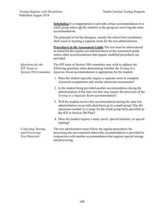 Testing Students with Disabilities North Carolina Testing Program
Published August 2019
108
Scheduling It is inappropriate to provide certain accommodations to a
small group unless all the students in the group are receiving the same
accommodations.
The principal or his/her designee, usually the school test coordinator,
shall assist in locating a separate room for the test administration.
Procedures in the Assessment Guide The test must be administered
as stated for the regular test administration in the assessment guide
unless other accommodations that require modified procedures are
provided.
Questions for the
IEP Team or
Section 504 Committee
The IEP team or Section 504 committee may wish to address the
following questions when determining whether the Testing in a
Separate Room accommodation is appropriate for the student:
1. Does the student typically require a separate room to complete
classroom assignments and similar classroom assessments?
2. Is the student being provided another accommodation during the
administration of the state test that may require the provision of the
Testing in a Separate Room accommodation?
3. Will the student receive this accommodation during the state test
administration on an individual basis or in a small group? Has the
maximum number or a range for the small group been specified on
the IEP or Section 504 Plan?
4. Does the student require a study carrel, special furniture, or special
lighting?
Collecting, Storing,
and Processing
Test Materials
The test administrator must follow the regular procedures for
processing the test materials unless this accommodation is provided in
conjunction with another accommodation that requires special storage
and processing.
 