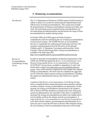 Testing Students with Disabilities North Carolina Testing Program
Published August 2019
109
F. Monitoring Accommodations
Introduction
Review of
Accommodations
Used During Testing
Forms
The U.S. Department of Education (USED) requires North Carolina to
submit evidence of a system for monitoring the implementation and
effectiveness of testing accommodations. This system must include
the documentation of testing accommodations required, provided, and
used. The monitoring ensures required testing accommodations are
provided during test administrations and documents the usage of these
accommodations by students during testing.
In October 2009, the USED approved North Carolina’s
comprehensive plan for monitoring the use of testing accommodations
in local school systems. The NCDPI Division of Accountability
Services is responsible for conducting all monitoring activities with
assistance and participation from the Divisions of Exceptional
Children and K–12 Standards, Curriculum and Instruction. North
Carolina’s Plan for Monitoring State Testing Accommodations is
available at the following URL:
http://www.ncpublicschools.org/accountability/policies/accom.
In order to meet the accommodations monitoring requirements of the
USED, the NCDPI developed the Review of Accommodations Used
During Testing and the Review of Accommodations Used During
NCEXTEND1 Testing forms, available in Appendices E and F and
found online at http://www.dpi.state.nc.us/accountability/policies/
accom. These forms must be completed for each student who requires
testing accommodations. One form must be completed for each state
test for which the student requires testing accommodations, including
the regular test administration and any state field tests or special
studies.
A portion of the Review of Accommodations Used During Testing
form is completed before testing during the team/committee meeting
at which a student’s testing accommodations are determined. At this
meeting, the testing accommodations documented on the student’s
IEP or Section 504 Plan should be recorded on the form. During the
actual test administration, the remainder of the form is completed to
document the testing accommodations provided to the student and to
record whether and how the student used the accommodations. A
copy of the Review of Accommodations Used During Testing form is
to be filed with the student’s accommodations documentation for at
least one year to assist the IEP team or Section 504 committee during
the next meeting at which accommodations decisions will be made.
 