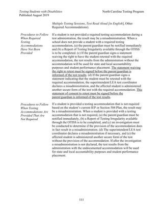 Testing Students with Disabilities North Carolina Testing Program
Published August 2019
111
Multiple Testing Sessions, Test Read Aloud [in English], Other
Required Accommodations).
Procedures to Follow
When Required
Testing
Accommodations
Have Not Been
Provided
Procedures to Follow
When Testing
Accommodations Are
Provided That Are
Not Required
If a student is not provided a required testing accommodation during a
test administration, the result may be a misadministration. When a
school does not provide a student with a required testing
accommodation, (a) the parent/guardian must be notified immediately
and (b) a Report of Testing Irregularity available through the OTISS
is to be completed. (c) If the parent/guardian signs a statement
waiving the right to have the student retested with the required
accommodation, the test results from the administration without the
accommodation will be used for state and local accountability
purposes and student performance placement. The statement waiving
the right to retest must be signed before the parent/guardian is
informed of the test results. (d) If the parent/guardian signs a
statement indicating that the student must be retested with the
required accommodation, the superintendent/LEA test coordinator
declares a misadministration, and the affected student is administered
another secure form of the test with the required accommodation. This
statement of consent to retest must be signed before the
parent/guardian is informed of the test results.
If a student is provided a testing accommodation that is not required
based on the student’s current IEP or Section 504 Plan, the result may
be a misadministration. When a student is provided with a testing
accommodation that is not required, (a) the parent/guardian must be
notified immediately, (b) a Report of Testing Irregularity available
through the OTISS is to be completed, and (c) an investigation must
be conducted to determine if the provision of the accommodation does
in fact result in a misadministration. (d) The superintendent/LEA test
coordinator declares a misadministration if necessary, and (e) the
affected student is administered another secure form of the test
without the provision of the accommodation. If after the investigation
a misadministration is not declared, the test results from the
administration with the undocumented accommodation will be used
for state and local accountability purposes and student performance
placement.
 