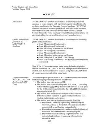Testing Students with Disabilities North Carolina Testing Program
Published August 2019
115
NCEXTEND1
Introduction The NCEXTEND1 alternate assessment is an alternate assessment
designed to assess students with significant cognitive disabilities who
are being taught using the Extended Content Standards. NCEXTEND1
alternate assessment items are grade-level, multiple-choice items that
measure the standards specified in the North Carolina Extended
Content Standards. These Extended Content Standards are available for
download at http://www.ncpublicschools.org/curriculum/ncecs.
Grades and Subjects
for Which the
NCEXTEND1 Is
Available
The NCEXTEND1 alternate assessment is available for the following
grades and content areas:
• Grade 3 Reading and Mathematics
• Grade 4 Reading and Mathematics
• Grade 5 Reading, Mathematics, and Science
• Grade 6 Reading and Mathematics
• Grade 7 Reading and Mathematics
• Grade 8 Reading, Mathematics, and Science
• Grade 10 English II, NC Math 1, and Biology
• Grade 11 Reading, Mathematics, and Science (combined in one
assessment)
Note: If the IEP team determines, based on the following eligibility
criteria, that the NCEXTEND1 is the most appropriate assessment for a
student, then that student must be assessed using the NCEXTEND1 in
all content areas assessed at that grade level.
Eligible Students for
the NCEXTEND1 and
the Role of the IEP
Team
To determine participation in the NCEXTEND1 alternate assessments,
the following eligibility requirements must be met:
• The student must have a current IEP.
• The student must be enrolled in grades 3–8, 10, or 11, according
to PowerSchool. Note: Only those students enrolled in 11th grade
for the first time are required to take the NCEXTEND1 alternate
assessment at grade 11.
• The student must be instructed using the North Carolina
Extended Content Standards in all assessed content areas (i.e.,
reading, mathematics, and science).
• The student must have a significant cognitive disability.
o The student’s disability significantly impacts adaptive
behaviors, defined as those skills which are essential for
someone to live and function independently.
o The student requires extensive and repeated individualized
instruction and support to make meaningful gains.
o The student uses substantially adapted materials and
individualized methods of accessing information in
alternative ways.
 