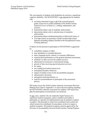 Testing Students with Disabilities North Carolina Testing Program
Published August 2019
116
The vast majority of students with disabilities do not have a significant
cognitive disability. The NCEXTEND1 is not appropriate for students
who
• are being instructed in any or all of the assessed general
grade-/course-level content standards of the North Carolina
Standard Course of Study (i.e., reading, mathematics, and
science);
• demonstrate delays only in academic achievement;
• demonstrate delays only in selected areas of academic
achievement;
• demonstrate delays attributed primarily to behavioral issues; or
• if in high school, are pursuing a North Carolina high school
diploma (including students enrolled in the Occupational Course
of Study pathway).
Evidence for the decision to participate in NCEXTEND1 is not based
on
• a disability category or label;
• poor attendance or extended absences;
• native language/social, cultural, or economic differences;
• expected poor performance on the general education assessment;
• academic or other services the student receives;
• educational environment or instructional setting;
• percent of time receiving special education services;
• EL status;
• low reading level/achievement level;
• anticipated disruptive behavior;
• impact of student scores on the accountability program;
• administrative decisions;
• anticipated emotional distress; or
• need for accommodations to participate in the assessment
process.
IEP teams can use the North Carolina Alternate Assessment Decision
Making Flow Chart in Appendix C to aid in decision making regarding
the NCEXTEND1 alternate assessment for students. IEP teams must
plan for participation in assessments, not exclusion.
In rare cases, students who are medically fragile because of a
significant medical emergency and/or condition and unable to
participate in a specific test administration may be granted a medical
exception. The principal or school test coordinator must contact the
school system test coordinator for procedures on how to request a
medical exception. All medical exceptions must be approved by the
Division of Accountability Services/North Carolina Testing Program.
 