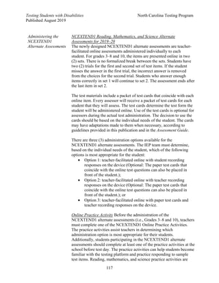 Testing Students with Disabilities North Carolina Testing Program
Published August 2019
117
Administering the
NCEXTEND1
Alternate Assessments
NCEXTEND1 Reading, Mathematics, and Science Alternate
Assessments for 2019–20
The newly designed NCEXTEND1 alternate assessments are teacher-
facilitated online assessments administered individually to each
student. For grades 3–8 and 10, the items are presented online in two
(2) sets. There is no formalized break between the sets. Students have
two (2) trials for the first and second set of test items. If the student
misses the answer in the first trial, the incorrect answer is removed
from the choices for the second trial. Students who answer enough
items correctly in set 1 will continue to set 2. The assessment ends after
the last item in set 2.
The test materials include a packet of test cards that coincide with each
online item. Every assessor will receive a packet of test cards for each
student that they will assess. The test cards determine the test form the
student will be administered online. Use of the test cards is optional for
assessors during the actual test administration. The decision to use the
cards should be based on the individual needs of the student. The cards
may have adaptations made to them when necessary, according to
guidelines provided in this publication and in the Assessment Guide.
There are three (3) administration options available for the
NCEXTEND1 alternate assessments. The IEP team must determine,
based on the individual needs of the student, which of the following
options is most appropriate for the student:
• Option 1: teacher-facilitated online with student recording
responses on the device (Optional: The paper test cards that
coincide with the online test questions can also be placed in
front of the student.);
• Option 2: teacher-facilitated online with teacher recording
responses on the device (Optional: The paper test cards that
coincide with the online test questions can also be placed in
front of the student.); or
• Option 3: teacher-facilitated online with paper test cards and
teacher recording responses on the device.
Online Practice Activity Before the administration of the
NCEXTEND1 alternate assessments (i.e., Grades 3–8 and 10), teachers
must complete one of the NCEXTEND1 Online Practice Activities.
The practice activities assist teachers in determining which
administration option is most appropriate for their students.
Additionally, students participating in the NCEXTEND1 alternate
assessments should complete at least one of the practice activities at the
school before test day. The practice activities can help students become
familiar with the testing platform and practice responding to sample
test items. Reading, mathematics, and science practice activities are
 
