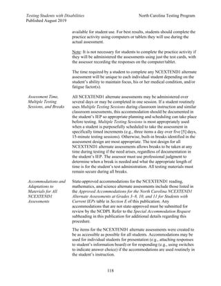 Testing Students with Disabilities North Carolina Testing Program
Published August 2019
118
Assessment Time,
Multiple Testing
Sessions, and Breaks
available for student use. For best results, students should complete the
practice activity using computers or tablets they will use during the
actual assessment.
Note: It is not necessary for students to complete the practice activity if
they will be administered the assessments using just the test cards, with
the assessor recording the responses on the computer/tablet.
The time required by a student to complete any NCEXTEND1 alternate
assessment will be unique to each individual student depending on the
student’s ability to maintain focus, his or her medical condition, and/or
fatigue factor(s).
All NCEXTEND1 alternate assessments may be administered over
several days or may be completed in one session. If a student routinely
uses Multiple Testing Sessions during classroom instruction and similar
classroom assessments, this accommodation should be documented in
the student’s IEP so appropriate planning and scheduling can take place
before testing. Multiple Testing Sessions is most appropriately used
when a student is purposefully scheduled to take the assessment in
specifically timed increments (e.g., three items a day over five [5] days,
15-minute testing sessions). Otherwise, built-in breaks identified in the
assessment design are most appropriate. The test design for all
NCEXTEND1 alternate assessments allows breaks to be taken at any
time during testing if the need arises, regardless of documentation in
the student’s IEP. The assessor must use professional judgment to
determine when a break is needed and what the appropriate length of
time is for the student’s test administration. All testing materials must
remain secure during all breaks.
Accommodations and
Adaptations to
Materials for All
NCEXTEND1
Assessments
State-approved accommodations for the NCEXTEND1 reading,
mathematics, and science alternate assessments include those listed in
the Approved Accommodations for the North Carolina NCEXTEND1
Alternate Assessments at Grades 3–8, 10, and 11 for Students with
Current IEPs table in Section E of this publication. Any
accommodations that are not state-approved must be submitted for
review by the NCDPI. Refer to the Special Accommodation Request
subheading in this publication for additional details regarding this
procedure.
The items for the NCEXTEND1 alternate assessments were created to
be as accessible as possible for all students. Accommodations may be
used for individual students for presentation (e.g., attaching responses
to student’s information board) or for responding (e.g., using switches
to indicate answer choice) if the accommodations are used routinely in
the student’s instruction.
 