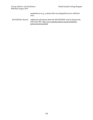 Testing Students with Disabilities North Carolina Testing Program
Published August 2019
120
manipulatives (e.g., a picture that was enlarged but not to sufficient
size).
NCEXTEND1 Website Additional information about the NCEXTEND1 may be found at the
following URL: http://www.ncpublicschools.org/accountability/
policies/tswd/ncextend1
 