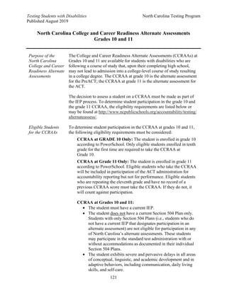 Testing Students with Disabilities North Carolina Testing Program
Published August 2019
121
North Carolina College and Career Readiness Alternate Assessments
Grades 10 and 11
Purpose of the
North Carolina
College and Career
Readiness Alternate
Assessments
The College and Career Readiness Alternate Assessments (CCRAAs) at
Grades 10 and 11 are available for students with disabilities who are
following a course of study that, upon their completing high school,
may not lead to admission into a college-level course of study resulting
in a college degree. The CCRAA at grade 10 is the alternate assessment
for the PreACT; the CCRAA at grade 11 is the alternate assessment for
the ACT.
The decision to assess a student on a CCRAA must be made as part of
the IEP process. To determine student participation in the grade 10 and
the grade 11 CCRAA, the eligibility requirements are listed below or
may be found at http://www.ncpublicschools.org/accountability/testing/
alternateassess/.
Eligible Students
for the CCRAAs
To determine student participation in the CCRAA at grades 10 and 11,
the following eligibility requirements must be considered:
CCRAA at GRADE 10 Only: The student is enrolled in grade 10
according to PowerSchool. Only eligible students enrolled in tenth
grade for the first time are required to take the CCRAA at
Grade 10.
CCRAA at Grade 11 Only: The student is enrolled in grade 11
according to PowerSchool. Eligible students who take the CCRAA
will be included in participation of the ACT administration for
accountability reporting but not for performance. Eligible students
who are repeating the eleventh grade and have no record of a
previous CCRAA score must take the CCRAA. If they do not, it
will count against participation.
CCRAA at Grades 10 and 11:
• The student must have a current IEP.
• The student does not have a current Section 504 Plan only.
Students with only Section 504 Plans (i.e., students who do
not have a current IEP that designates participation in an
alternate assessment) are not eligible for participation in any
of North Carolina’s alternate assessments. These students
may participate in the standard test administration with or
without accommodations as documented in their individual
Section 504 Plans.
• The student exhibits severe and pervasive delays in all areas
of conceptual, linguistic, and academic development and in
adaptive behaviors, including communication, daily living
skills, and self-care.
 