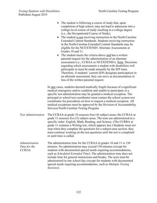 Testing Students with Disabilities North Carolina Testing Program
Published August 2019
122
• The student is following a course of study that, upon
completion of high school, may not lead to admission into a
college-level course of study resulting in a college degree
(i.e., the Occupational Course of Study).
• The student is not receiving instruction in the North Carolina
Extended Content Standards. Students receiving instruction
in the North Carolina Extended Content Standards may be
eligible for the NCEXTEND1 Alternate Assessments at
Grades 10 and 11.
• The student meets the criteria above and has a written
parental request for the administration of an alternate
assessment (i.e., CCRAA or NCEXTEND1). Note: Decisions
regarding which assessments a student with disabilities will
participate in must be made annually by the IEP team.
Therefore, if students’ current IEPs designate participation in
an alternate assessment, they can serve as documentation in
lieu of the written parental request.
In rare cases, students deemed medically fragile because of a significant
medical emergency and/or condition and unable to participate in a
specific test administration may be granted a medical exception. The
principal or school test coordinator must contact the school system test
coordinator for procedures on how to request a medical exception. All
medical exceptions must be approved by the Division of Accountability
Services/North Carolina Testing Program.
Test Administration
Administration
Time for the
CCRAAs
The CCRAA at grade 10 assesses four (4) subject areas; the CCRAA at
grade 11 assesses five (5) subject areas. The tests are administered in a
specific order: English, Math, Reading, and Science. (The CCRRA at
grade 11 contains a Writing test, which appears last.) Students must not
stop when they complete the questions for a subject-area section; they
must continue working on the test questions until the test is completed
or until time is called.
The administration time for the CCRAA at grades 10 and 11 is 150
minutes. No administration may exceed 150 minutes (except for
students with documented special needs requiring accommodations,
such as Scheduled Extended Time). The administration time does not
include time for general instructions and breaks. The tests must be
administered in one school day (except for students with documented
special needs requiring accommodations, such as Multiple Testing
Sessions).
 