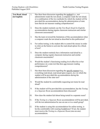 Testing Students with Disabilities North Carolina Testing Program
Published August 2019
128
Test Read Aloud
(in English)
1. Has there been discussion regarding the method (i.e., test
administrator reads the test aloud, a computer reads the test aloud,
or a combination of the two methods) by which the student will be
provided this accommodation during the administration of state
tests that do not measure reading comprehension?
2. Does the student routinely use the Test Read Aloud (in English)
accommodation during regular classroom instruction and similar
classroom assessments?
3. Has the team reviewed the limitations of this accommodation when
a computer reads the test aloud as described in this publication?
4. For online testing, is the student able to control the mouse in order
to click on the button to activate the read aloud option for a block
of text?
5. Does the student routinely have information read aloud by a
computer during regular classroom instruction and similar
classroom assessments?
6. Would the student’s functioning reading level affect his or her
performance on a state test that does not measure reading
comprehension?
7. Has there been discussion regarding the specific manner (e.g.,
everything read aloud, read aloud upon request, etc.) in which the
student will be provided this accommodation during the
administration of the state test?
8. Would the student be comfortable requesting test items be read
aloud?
9. If the student will be provided this accommodation, has the Testing
in a Separate Room accommodation been discussed?
10. How does the student feel about being tested in a separate room?
11. If the Testing in a Separate Room accommodation will be provided,
will the test administration be one-on-one or in a small group?
12. If the student is using this accommodation for online testing, is
he/she comfortable with wearing headphones? If not, the student
must receive the Testing in a Separate Room (one-on-one)
accommodation.
 