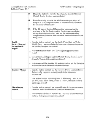 Testing Students with Disabilities North Carolina Testing Program
Published August 2019
129
13. Should the student be provided the Scheduled Extended Time or
Multiple Testing Sessions accommodation?
14. For online testing, does the test administrator require a special
setup of an extra computer monitor or other visual device to read
the test aloud to the student?
15. If the IEP team or Section 504 committee is considering the
provision of the Test Read Aloud (in English) accommodation
during the administration of a state test that measures reading
comprehension, has there been discussion about the test results not
being valid?
Braille
Writer/Slate and
Stylus (Braille
Paper)
1. Does the student routinely use the Braille Writer/Slate and Stylus
(Braille Paper) accommodation during regular classroom instruction
and similar classroom assessments?
2. Will the test administrator have knowledge of applicable braille
codes?
3. Should the student be provided the Multiple Testing Sessions and/or
Scheduled Extended Time accommodations?
4. If the student will be provided this accommodation, has the Testing in
a Separate Room accommodation been discussed?
Cranmer Abacus 1. Does the student routinely use the Cranmer Abacus accommodation
during regular classroom instruction and similar classroom
assessments?
2. How will the student record responses to the test (e.g., mark in the
test book, use a braille writer, dictate to a scribe, or use an assistive
technology device)?
Magnification
Devices
1. Does the student routinely use a magnification device during regular
classroom instruction and similar classroom assessments?
2. Should the student also be provided the Scheduled Extended Time or
Multiple Testing Sessions accommodation?
 