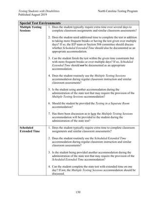 Testing Students with Disabilities North Carolina Testing Program
Published August 2019
130
Special Test Environments
Multiple Testing
Sessions
1. Does the student typically require extra time over several days to
complete classroom assignments and similar classroom assessments?
2. Does the student need additional time to complete the test in addition
to taking more frequent breaks or having the test given over multiple
days? If so, the IEP team or Section 504 committee should discuss
whether Scheduled Extended Time should also be documented as an
appropriate accommodation.
3. Can the student finish the test within the given time constraints but
with more frequent breaks or over multiple days? If so, Scheduled
Extended Time should not be documented as an appropriate
accommodation.
4. Does the student routinely use the Multiple Testing Sessions
accommodation during regular classroom instruction and similar
classroom assessments?
5. Is the student using another accommodation during the
administration of the state test that may require the provision of the
Multiple Testing Sessions accommodation?
6. Should the student be provided the Testing in a Separate Room
accommodation?
7. Has there been discussion as to how the Multiple Testing Sessions
accommodation will be provided to the student during the
administration of the state test?
Scheduled
Extended Time
1. Does the student typically require extra time to complete classroom
assignments and similar classroom assessments?
2. Does the student routinely use the Scheduled Extended Time
accommodation during regular classroom instruction and similar
classroom assessments?
3. Is the student being provided another accommodation during the
administration of the state test that may require the provision of the
Scheduled Extended Time accommodation?
4. Can the student complete the state test with extended time on one
day? If not, the Multiple Testing Sessions accommodation should be
discussed.
 