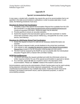 Testing Students with Disabilities North Carolina Testing Program
Published August 2019
132
Appendix B
Special Accommodation Request
In rare cases, a student with a disability may require the use of an accommodation that is not
specified in the state accommodations’ publications in order to access state tests. In such
cases, the following procedures must occur.
Directions for School Test Coordinators:
1. Complete a copy of the Special Accommodation Request form available from the LEA
test coordinator or at http://www.ncpublicschools.org/accountability/policies/accom.
Include all requested information. Additional pages may be attached.
2. Provide specifics to ensure an accurate evaluation.
3. Submit the request to the local education agency (LEA) test coordinator or charter
school test coordinator using a secure method (e.g., encrypted file via e-mail, courier
service, hand delivery).
Directions for LEA/Charter School Test Coordinators:
1. Screen the request to ensure it is valid and all necessary details/information are
included.
2. If the request is deemed invalid, provide feedback to the school test coordinator.
3. If the request is valid, complete the electronic version of the Special Accommodation
Request form located on the NC Education ordering page and click submit.
4. The form must be received by the NCDPI as soon as possible after the Individualized
Education Program (IEP) or Section 504 committee meeting.
NCDPI Review/Response:
1. The NCDPI will review the request submitted and notify the LEA/charter school via
written response whether the use of the special accommodation is approved or denied.
2. As a reminder, please do not use a student’s name in the description of the
accommodation. Please use “student” instead of the student’s actual name.
Accommodations used during the administration of North Carolina tests must be used routinely
during classroom instruction and similar classroom assessments. The use of certain
unauthorized accommodations may invalidate test results. Invalid test results must not be
included in the student’s permanent record, used for placement purposes, or used for
accountability purposes.
 