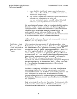 Testing Students with Disabilities North Carolina Testing Program
Published August 2019
8
• whose disability significantly impacts adaptive behaviors,
defined as those skills which are essential for someone to live
and function independently;
• who requires extensive and repeated individualized instruction
and support to make meaningful gains; and
• who uses substantially adapted materials and individualized
methods of accessing information in alternative ways.
The identification of a student as having a particular disability shall not
determine whether a student is a student with the most significant
cognitive disability; and a student with the most significant cognitive
disability cannot be identified as such because of previous low
academic achievement, status as an English Learner (EL),
cultural/economic differences, or a previous need for accommodations
to participate in general state or districtwide assessments.
Additional information regarding alternate assessments is located in
Sections C and G of this publication.
Establishing a Local
Procedure to Ensure
Student Participation
in the State Testing
Program
All test administrators and proctors (if utilized) must adhere to the
North Carolina Testing Code of Ethics (State Board policy TEST-010)
and “implement the school system and local testing policies and
procedures to assure all eligible students are tested fairly.” Since IDEA
and ESSA require all students with disabilities to participate in the
statewide testing program, where appropriate, a local procedure must
be established in the LEA to ensure students with disabilities who have
the appropriate documentation in their current IEPs or Section 504
Plans (1) participate in the general assessment under standard
conditions (i.e., without accommodations); (2) participate in the general
assessment with testing accommodations; or (3) if eligible, participate
in a North Carolina alternate assessment (i.e., with or without
accommodations).
To ensure test results are valid, all school personnel must follow the
appropriate procedures for use of the accommodation or alternate
assessment for students with disabilities located in this publication and
other designated state publications. If questions arise regarding
procedures for determining or using appropriate accommodations or a
North Carolina alternate assessment, school staff must contact the LEA
test coordinator.
Refer to Section C: Procedures for Determining Participation in either
the General Test Administration or the Alternate Assessments with or
without Testing Accommodations for additional information.
 