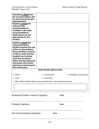 Testing Students with Disabilities North Carolina Testing Program
Published August 2019
134
Exceptional Children Teacher’s Signature Date
Principal’s Signature Date
LEA Test Coordinator’s Signature Date
Describe in detail how
the accommodation will
be used during the test
administration.
Explain in detail the
reason(s) the
accommodations
available in the state
accommodations
publications are not
appropriate for the
student.
Explain in detail the
reason(s) that the
student requires the use
of the accommodation.
Documentation must be
on file to verify that the
student has routinely
used this accommo-
dation during classroom
instruction and similar
classroom assessments
this school year.
Enter Braille Options Here
□ EBAE □ Uncontracted □ Embedded with Nemeth
□ UEB □ Contracted
□ Other (Other Braille editions not specified above, list specifications here):
 