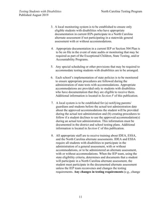 Testing Students with Disabilities North Carolina Testing Program
Published August 2019
11
3. A local monitoring system is to be established to ensure only
eligible students with disabilities who have appropriate
documentation in current IEPs participate in a North Carolina
alternate assessment if not participating in a statewide general
assessment with or without accommodations.
4. Appropriate documentation in a current IEP or Section 504 Plan is
to be on file in the event of state audits or monitoring that may be
required as part of the Exceptional Children, State Testing, and/or
Accountability Programs.
5. Any special scheduling or other provisions that may be required to
accommodate testing students with disabilities are to be arranged.
6. Each school’s implementation of state policies is to be monitored
to ensure appropriate procedures are followed during the
administration of state tests with accommodations. Appropriate
accommodations are provided only to students with disabilities
who have documentation that they are eligible to receive them.
Additional information is located in Section F of this publication.
7. A local system is to be established for (a) notifying parents/
guardians and students before the actual test administration date
about the approved accommodations the student will be provided
during the actual test administration and (b) creating procedures to
follow if a student declines to use the approved accommodation(s)
during an actual test administration. This information must be
documented in the district and school testing plans. Additional
information is located in Section C of this publication.
8. All appropriate staff are to receive training about IDEA, ESSA,
and the North Carolina alternate assessments. IDEA and ESSA
require all students with disabilities to participate in the
administration of a general assessment, with or without
accommodations, or to be administered an alternate assessment,
with or without accommodations. When the IEP team, using the
state eligibility criteria, determines and documents that a student
will participate in a North Carolina alternate assessment, the
student must participate in the documented alternate assessment
unless the IEP team reconvenes and changes the testing
requirements. Any changes in testing requirements (e.g., change
 