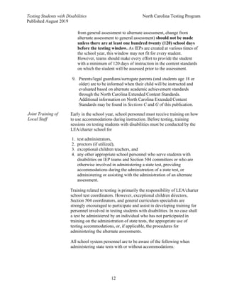 Testing Students with Disabilities North Carolina Testing Program
Published August 2019
12
Joint Training of
Local Staff
from general assessment to alternate assessment, change from
alternate assessment to general assessment) should not be made
unless there are at least one hundred twenty (120) school days
before the testing window. As IEPs are created at various times of
the school year, this window may not fit for every student.
However, teams should make every effort to provide the student
with a minimum of 120 days of instruction in the content standards
on which the student will be assessed prior to the assessment.
9. Parents/legal guardians/surrogate parents (and students age 18 or
older) are to be informed when their child will be instructed and
evaluated based on alternate academic achievement standards
through the North Carolina Extended Content Standards.
Additional information on North Carolina Extended Content
Standards may be found in Sections C and G of this publication.
Early in the school year, school personnel must receive training on how
to use accommodations during instruction. Before testing, training
sessions on testing students with disabilities must be conducted by the
LEA/charter school for
1. test administrators,
2. proctors (if utilized),
3. exceptional children teachers, and
4. any other appropriate school personnel who serve students with
disabilities on IEP teams and Section 504 committees or who are
otherwise involved in administering a state test, providing
accommodations during the administration of a state test, or
administering or assisting with the administration of an alternate
assessment.
Training related to testing is primarily the responsibility of LEA/charter
school test coordinators. However, exceptional children directors,
Section 504 coordinators, and general curriculum specialists are
strongly encouraged to participate and assist in developing training for
personnel involved in testing students with disabilities. In no case shall
a test be administered by an individual who has not participated in
training on the administration of state tests, the appropriate use of
testing accommodations, or, if applicable, the procedures for
administering the alternate assessments.
All school system personnel are to be aware of the following when
administering state tests with or without accommodations:
 
