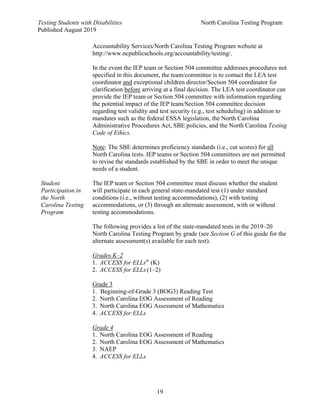 Testing Students with Disabilities North Carolina Testing Program
Published August 2019
19
Student
Participation in
the North
Carolina Testing
Program
Accountability Services/North Carolina Testing Program website at
http://www.ncpublicschools.org/accountability/testing/.
In the event the IEP team or Section 504 committee addresses procedures not
specified in this document, the team/committee is to contact the LEA test
coordinator and exceptional children director/Section 504 coordinator for
clarification before arriving at a final decision. The LEA test coordinator can
provide the IEP team or Section 504 committee with information regarding
the potential impact of the IEP team/Section 504 committee decision
regarding test validity and test security (e.g., test scheduling) in addition to
mandates such as the federal ESSA legislation, the North Carolina
Administrative Procedures Act, SBE policies, and the North Carolina Testing
Code of Ethics.
Note: The SBE determines proficiency standards (i.e., cut scores) for all
North Carolina tests. IEP teams or Section 504 committees are not permitted
to revise the standards established by the SBE in order to meet the unique
needs of a student.
The IEP team or Section 504 committee must discuss whether the student
will participate in each general state-mandated test (1) under standard
conditions (i.e., without testing accommodations), (2) with testing
accommodations, or (3) through an alternate assessment, with or without
testing accommodations.
The following provides a list of the state-mandated tests in the 2019–20
North Carolina Testing Program by grade (see Section G of this guide for the
alternate assessment(s) available for each test).
Grades K–2
1. ACCESS for ELLs®
(K)
2. ACCESS for ELLs (1–2)
Grade 3
1. Beginning-of-Grade 3 (BOG3) Reading Test
2. North Carolina EOG Assessment of Reading
3. North Carolina EOG Assessment of Mathematics
4. ACCESS for ELLs
Grade 4
1. North Carolina EOG Assessment of Reading
2. North Carolina EOG Assessment of Mathematics
3. NAEP
4. ACCESS for ELLs
 