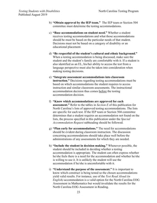 Testing Students with Disabilities North Carolina Testing Program
Published August 2019
23
b) “Obtain approval by the IEP team.” The IEP team or Section 504
committee must determine the testing accommodations.
c) “Base accommodations on student need.” Whether a student
receives testing accommodations and what those accommodations
should be must be based on the particular needs of that student.
Decisions must not be based on a category of disability or an
educational placement.
d) “Be respectful of the student’s cultural and ethnic background.”
When a testing accommodation is being discussed, make sure the
student and the student’s family are comfortable with it. If a student is
also identified as an EL, his/her ability to access the test from a
language perspective must also be taken into consideration when
making testing decisions.
e) “Integrate assessment accommodations into classroom
instruction.” Decisions regarding testing accommodations must be
based on which accommodations the student requires to access
instruction and similar classroom assessments. The instructional
accommodation decision thus comes before the testing
accommodation decision.
f) “Know which accommodations are approved for each
assessment.” Refer to the tables in Section E of this publication for
North Carolina’s lists of approved testing accommodations. The lists
are specific for each test. If the IEP team or Section 504 committee
determines that a student requires an accommodation not found on the
lists, the process specified in this publication under the Special
Accommodation Request subheading should be followed.
g) “Plan early for accommodations.” The need for accommodations
should be evident during classroom instruction. The discussion
concerning accommodations should take place well before the
administrations of any assessments for which they are needed.
h) “Include the student in decision making.” Whenever possible, the
student should be included in deciding whether a testing
accommodation is appropriate. The student can often express whether
he/she feels there is a need for the accommodation and whether he/she
is willing to use it. It is unlikely the student will use the
accommodation if he/she is uncomfortable with it.
i) “Understand the purpose of the assessment.” It is important to
know which construct is being tested so the chosen accommodations
yield valid results. For instance, use of the Test Read Aloud (in
English) accommodation is a valid option for the North Carolina EOG
Assessment in Mathematics but would invalidate the results for the
North Carolina EOG Assessment in Reading.
 