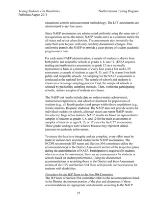 Testing Students with Disabilities North Carolina Testing Program
Published August 2019
25
educational content and assessment methodology. The LTT assessments are
administered every four years.
Since NAEP assessments are administered uniformly using the same sets of
test questions across the nation, NAEP results serve as a common metric for
all states and select urban districts. The assessments stay essentially the
same from year to year, with only carefully documented changes. This
uniformity permits the NAEP to provide a clear picture of student academic
progress over time.
For each main NAEP administration, a sample of students is drawn from
both public and nonpublic schools at grades 4, 8, and 12. (ESSA requires
reading and mathematics assessments at grade 12 on a nationally
representative basis at a minimum of every four years.) For each LTT
assessment, a sample of students at ages 9, 13, and 17 is drawn from both
public and nonpublic schools. All sampling for the NAEP assessments is
conducted at the national level. The sample of schools and students is
chosen in a two-stage sampling process. First, the sample of schools is
selected by probability sampling methods. Then, within the participating
schools, random samples of students are chosen.
The NAEP test results include data on subject-matter achievement,
instructional experiences, and school environment for populations of
students (e.g., all fourth-graders) and groups within those populations (e.g.,
female students, Hispanic students). The NAEP does not provide scores for
individual students or schools, although states can report NAEP results
for selected, large urban districts. NAEP results are based on representative
samples of students at grades 4, 8, and 12 for the main assessments or
samples of students at ages 9, 13, or 17 years for the LTT assessments.
These grades and ages were selected because they represent critical
junctures in academic achievement.
To ensure the data have integrity and are complete, every effort must be
made to include each selected student in the NAEP assessments. The
NCDPI recommends IEP teams and Section 504 committees utilize the
accommodation(s) in the District Assessment section of the respective plans
during the administration of NAEP. Participation is required for students
who can access the assessment; there are no consequences for students or
schools based on student performance. Using the documented
accommodations or revisiting those in the District and State Assessment
section of the IEPs and Section 504 Plans will provide increased access for
students with disabilities.
Procedure for the IEP Team or Section 504 Committee
The IEP team or Section 504 committee refers to the accommodations listed
in the District Assessment portion of the plan and determines if those
accommodations are appropriate and allowable according to the NAEP
 